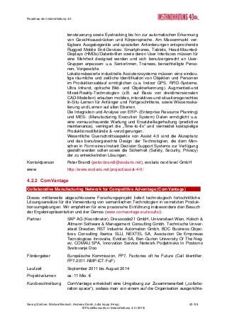 Roadmap der Instandhaltung 4.0
Georg Güntner, Michael Benisch, Andreas Dankl, Jutta Isopp (Hrsg.) 43 /59
© Projektkonsortium Instandhaltung 4.0 (2015)
tensteuerung sowie Eyetracking bis hin zur automatischen Erkennung
von Gesichtsausdrücken und Körpersprache. Am Massenmarkt ver-
fügbare Ausgabegeräte und speziellen Anforderungen entsprechende
Rugged Mobile End-Devices: Smartphones, Tablets, Head-Mounted-
Displays (HMDs)/Datenbrillen sowie deren User Interfaces müssen für
eine Mehrheit designed werden und sich benutzergerecht an User-
Gruppen anpassen: u.a. SeniorInnen, Trainees, benachteiligte Perso-
nen, Vorgesetzte.
Lokationsbasierte industrielle Assistenzsysteme müssen eine eindeu-
tige räumliche und zeitliche Identifikation von Objekten und Personen
im Produktionsablauf ermöglichen (u.a. Indoor GPS, RFID-Systeme,
Ultra Infrarot, optische Bild- und Objekterkennung). Augmented-und
Mixed-Reality-Technologien (z.B. auf Basis von dreidimensionalen
CAD-Modellen) erlauben mobiles, interaktives und situationsgerechtes
In-Situ-Lernen für Anfänger und Fortgeschrittene, sowie Wissensska-
lierung und Lernen auf allen Ebenen.
Die Integration und Analyse von ERP- (Enterprise Resource Planning)
und MES- (Manufacturing Execution System) Daten ermöglicht u.a.
eine vorrauschauende Wartung und Ersatzteillagerhaltung (predictive
maintenance), verringert die „Time-to-fix“ und vermeidet kostspielige
Produktionsstillstände & -verzögerungen.
Wesentliche Querschnittsaspekte von Assist 4.0 sind die Akzeptanz
und das benutzergerechte Design der Technologien, die dem Men-
schen in Form eines Instant Decision Support Systems zur Verfügung
gestellt werden sollen sowie die Sicherheit (Safety, Security, Privacy)
der zu entwickelnden Lösungen.
Kontaktperson Peter Brandl (peter.brandl@evolaris.net), evolaris next level GmbH
www http://www.evolaris.net/project/assist-4-0/
4.2.2 ComVantage
Collaborative Manufacturing Network for Competitive Advantage (ComVantage)
Dieses mittlerweile abgeschlossene Forschungsprojekt liefert technologisch fortschrittliche
Lösungsansätze für die Verwendung von semantischen Technologien in vernetzten Produk-
tionsumgebungen. Wir empfehlen für eine praxisnahe Einführung insbesondere den Besuch
der Ergebnispräsentation und der Demos (www.comvantage.eu/results/).
Partner SAP AG (Koordinator), Dresscode21 GmbH, Universitaet Wien, Kolsch &
Altmann Software & Management Consulting Gmbh, Technische Univer-
sitaet Dresden, RST Industrie Automation Gmbh, BOC Business Objec-
tives Consulting Iberica SLU, NEXTEL SA, Asociacion De Empresas
Tecnologicas Innovalia, Evidian SA, Ben-Gurion University Of The Neg-
ev, COMAU SPA, Innovation Service Network Podjetnisko In Poslovno
Svetovanje Doo
Fördergeber Europäische Kommission, FP7, Factories oft he Future (Call Identifier:
FP7-2011-NMP-ICT-FoF)
Laufzeit September 2011 bis August 2014
Projektvolumen ca. 11 Mio. €
Kurzbeschreibung ComVantage entwickelt eine Umgebung zur Zusammenarbeit („collabo-
ration space“), sodass man von einem auf die Organisation ausgerichte-
 