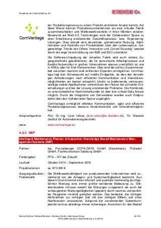 Roadmap der Instandhaltung 4.0
Georg Güntner, Michael Benisch, Andreas Dankl, Jutta Isopp (Hrsg.) 44 /59
© Projektkonsortium Instandhaltung 4.0 (2015)
ten Produktionsprozess zu einem Produkt-zentrierten Ansatz kommt. Auf
diese Weise können Produktionsunternehmen als eine virtuelle Fabrik
zusammenarbeiten und Wettbewerbsvorteile in ihren Märkten erzielen.
Basierend auf Web 2.0 Technologien wird der Collaboration Space zu
einer Erweiterung existierender Geschäftsprozess- bzw. Engineering-
Lösungen. Dies erlaubt eine dezentrale, gemeinsame Nutzung, Admi-
nistration und Kontrolle von Produktdaten über den Lebenszyklus. Ge-
genwärtige Trends wie Offene Innovation und „Crowd Sourcing“ werden
durch die enge Verschränkung von B2B und B2C unterstützt.
Die Software-Umgebung der virtuellen Fabrik wird auch sichere Zu-
gangskontrolle gewährleisten, die für dynamische Arbeitsprozesse und
flexible Nutzerrollen in großen Unternehmen ebenso unerläßlich ist, wie
in KMUs oder für End-Konsumenten. Dies wird die ad-hoc Zusammenar-
beit zwischen räumlich weit entfernten Experten ermöglichen. ComVan-
tage legt den Schwerpunkt auf mobile Endgeräte, da dies den derzeiti-
gen Anforderungen nach effizienter Kommunikation und Interaktions-
möglichkeiten am besten entspricht. Intuitiv zu bedienende, vertrauens-
würdige mobile Applikationen unterstützen den Nutzer bei schnellen Ent-
scheidungen und bei der Lösung anstehender Probleme. Die Kombinati-
on unterschiedlicher Nachrichtenkanäle ist über den Linked-Data Ansatz
möglich. Durch die Integration von Sensordaten werden auch Endpro-
dukte über den Collaboration Space zugänglich.
ComVantage ermöglicht effektive Kommunikation, agile und effiziente
Produktionsprozesse, bessere Kostenkontrolle und Umweltverträglich-
keit.
Ansprechpartner Prof. Dr.-Ing. Leon Urbas (leon.urbas@tu-dresden.de), TU Dresden
(Institut für Automatisierungstechnik)
www www.comvantage.eu
4.2.3 IMP
Intelligent Maintenance Planner & Inspection Knowledge Based Maintenance Man-
agement Systems (IMP)
Partner Ing. Punzenberger COPA-DATA GmbH (Koordinator), Profactor
GmbH, Fachhochschule Salzburg GmbH
Fördergeber FFG – IKT der Zukunft
Laufzeit Oktober 2014 – September 2016
Projektvolumen ca. 670.000 €
Ausgangssituation /
Problematik
Die Wettbewerbsfähigkeit von produzierenden Unternehmen wird zu-
nehmend von der Anlagen- und Systemverfügbarkeit bestimmt. Aus
diesem Grund kommt einer effizient und qualitativ hochwertig durchge-
führten Wartung eine immer größer werdende Bedeutung zu. Still-
standszeiten müssen sowohl bei Störungen (ungeplant) als auch bei
vorbeugenden Wartungstätigkeiten (geplant) durch rasches und perfek-
tes Reagieren minimal gehalten werden. Das bedeutet, die richtigen
Maßnahmen zur richtigen Zeit mit den richtigen Mitteln und ohne
Nachbessern umzusetzen. Aufgrund der zunehmenden Systemkom-
plexität wird es allerdings immer schwieriger, Anzeichen für den Bedarf
 
