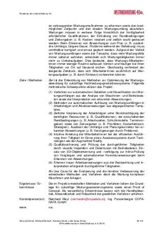 Roadmap der Instandhaltung 4.0
Georg Güntner, Michael Benisch, Andreas Dankl, Jutta Isopp (Hrsg.) 45 /59
© Projektkonsortium Instandhaltung 4.0 (2015)
an vorbeugenden Wartungsmaßnahmen zu erkennen sowie den best-
möglichen Zeitpunkt und den idealen Wartungsumfang abzuleiten.
Wartungen müssen in weiterer Folge hinsichtlich der Verfügbarkeit
erforderlicher Qualifikationen, der Einhaltung von Randbedingungen
und Zielvorgaben (z. B. Kosten) verplant und zeitlich exakt gesteuert
werden. Beim Erkennen von Abweichungen zum Plan (z. B. zusätzli-
che Umfänge, längere Dauer, Probleme während der Behebung) muss
unmittelbar korrigiert und erneut geplant werden. Aufgrund der Vielfalt
von Wartungsumfängen sowie der Tatsache, dass viele Wartungsfälle
immer seltener auftreten, entwickeln sich Wartungstätigkeiten immer
mehr zu Unikataufgaben. Dies bedeutet, dass Wartungs-Mitarbeiter-
Innen immer weniger Routine aufbauen können und häufiger bei Ihren
Tätigkeiten vor Ort auf Neuland stoßen. Gleichzeitig verhindert der
steigende Zeitdruck, dass sich MitarbeiterInnen ausführlich auf War-
tungsaufgaben (z. B. durch Einlesen) vorbereiten können.
Ziele / Methoden Ziel ist die Entwicklung von Methoden zur Optimierung der Wartungs-
abwicklung für zukünftige Hochleistungsproduktionssysteme. Folgende
methodische Schwerpunkte stützen das Projekt:
(1) Verfahren zur automatischen Detektion und Klassifikation von War-
tungsumfängen aus der Analyse von Maschinen- und Betriebsda-
ten sowie der Interpretation von erkannten Abweichungen.
(2) Methoden zur automatischen Auflösung von Wartungsumfängen in
Arbeitsfolgen und Arbeitsanweisungen aus abgespeicherten Temp-
lates.
(3) Zeitliche Verplanung der Arbeitsfolgen unter Berücksichtigung der
benötigten Ressourcen (z. B. Qualifikationen), der einzuhaltenden
Randbedingungen (z. B. Arbeitszeiten, Schichtmodelle, Terminvor-
gaben) sowie von Zielvorgaben (z. B. Prioritäten, Kostenfaktoren,
Strategien). Auslösen der Umfänge und Planungskorrektur bei er-
kannten Abweichungen (z. B. Verzögerungen durch Probleme).
(4) Intuitive Anleitung der MitarbeiterInnen bei der effizienten Ausfüh-
rung ihrer Tätigkeit im Sinne eines Assistenzsystems durch Tech-
nologien wie der Augmented Reality.
(5) Qualitätssicherung und Prüfung der durchgeführten Tätigkeiten
durch visuelle Inspektion und Datenfusion mit Betriebsdaten. Ein-
satz von 3D-Objekterkennung und –verfolgung zur Inline-Prüfung
von Vorgängen und automatisierten Korrekturanweisungen beim
Erkennen von Abweichungen.
(6) Erlernen neuer Arbeitsanweisungen aus der Beobachtung und In-
terpretation erfolgreich durchgeführter Tätigkeiten.
Als Use Case für die Evaluierung und die iterative Verbesserung der
entwickelten Methoden und Verfahren dient die Wartung komplexer
Maschinen und Anlagen.
Ergebnisse / Er-
kenntnisse
Die im Projekt entwickelten Methoden und Verfahren liefern die Grund-
lage für zukünftige Wartungsassistenzsysteme sowie einen Proof of
Concept. Als wesentliche Erkenntnisse lassen sich die Handhabbar-
keit, Anwendbarkeit und Robustheit der gewählten Verfahren anführen.
Kontaktperson(en) Reinhard Mayr (reinhardm@copadata.at), Ing. Punzenberger COPA-
DATA GmbH
www n.a.
 