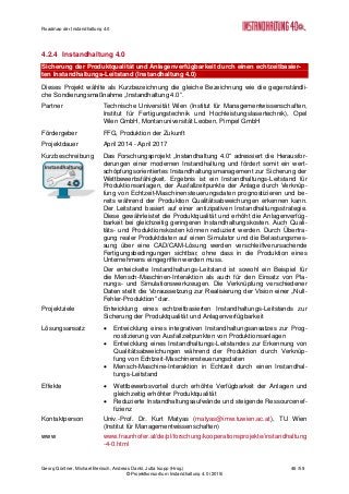 Roadmap der Instandhaltung 4.0
Georg Güntner, Michael Benisch, Andreas Dankl, Jutta Isopp (Hrsg.) 46 /59
© Projektkonsortium Instandhaltung 4.0 (2015)
4.2.4 Instandhaltung 4.0
Sicherung der Produktqualität und Anlagenverfügbarkeit durch einen echtzeitbasier-
ten Instandhaltungs-Leitstand (Instandhaltung 4.0)
Dieses Projekt wählte als Kurzbezeichnung die gleiche Bezeichnung wie die gegenständli-
che Sondierungsmaßnahme „Instandhaltung 4.0“.
Partner Technische Universität Wien (Institut für Managementwissenschaften,
Institut für Fertigungstechnik und Hochleistungslasertechnik), Opel
Wien GmbH, Montanuniversität Leoben, Pimpel GmbH
Fördergeber FFG, Produktion der Zukunft
Projektdauer April 2014 - April 2017
Kurzbeschreibung Das Forschungsprojekt „Instandhaltung 4.0“ adressiert die Herausfor-
derungen einer modernen Instandhaltung und fördert somit ein wert-
schöpfungsorientiertes Instandhaltungsmanagement zur Sicherung der
Wettbewerbsfähigkeit. Ergebnis ist ein Instandhaltungs-Leitstand für
Produktionsanlagen, der Ausfallzeitpunkte der Anlage durch Verknüp-
fung von Echtzeit-Maschinensteuerungsdaten prognostizieren und be-
reits während der Produktion Qualitätsabweichungen erkennen kann.
Der Leitstand basiert auf einer antizipativen Instandhaltungsstrategie.
Diese gewährleistet die Produktqualität und erhöht die Anlagenverfüg-
barkeit bei gleichzeitig geringeren Instandhaltungskosten. Auch Quali-
täts- und Produktionskosten können reduziert werden. Durch Übertra-
gung realer Produktdaten auf einen Simulator und die Belastungsmes-
sung über eine CAD/CAM-Lösung werden verschleißverursachende
Fertigungsbedingungen sichtbar, ohne dass in die Produktion eines
Unternehmens eingegriffen werden muss.
Der entwickelte Instandhaltungs-Leitstand ist sowohl ein Beispiel für
die Mensch-Maschinen-Interaktion als auch für den Einsatz von Pla-
nungs- und Simulationswerkzeugen. Die Verknüpfung verschiedener
Daten stellt die Voraussetzung zur Realisierung der Vision einer „Null-
Fehler-Produktion“ dar.
Projektziele Entwicklung eines echtzeitbasierten Instandhaltungs-Leitstands zur
Sicherung der Produktqualität und Anlagenverfügbarkeit
Lösungsansatz  Entwicklung eines integrativen Instandhaltungsansatzes zur Prog-
nostizierung von Ausfallzeitpunkten von Produktionsanlagen
 Entwicklung eines Instandhaltungs-Leitstandes zur Erkennung von
Qualitätsabweichungen während der Produktion durch Verknüp-
fung von Echtzeit-Maschinensteuerungsdaten
 Mensch-Maschine-Interaktion in Echtzeit durch einen Instandhal-
tungs-Leitstand
Effekte  Wettbewerbsvorteil durch erhöhte Verfügbarkeit der Anlagen und
gleichzeitig erhöhter Produktqualität
 Reduzierte Instandhaltungsaufwände und steigende Ressourcenef-
fizienz
Kontaktperson Univ.-Prof. Dr. Kurt Matyas (matyas@imw.tuwien.ac.at), TU Wien
(Institut für Managementwissenschaften)
www www.fraunhofer.at/de/pl/forschung/kooperationsprojekte/instandhaltung
-4-0.html
 