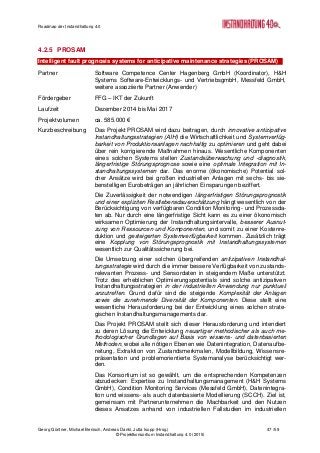 Roadmap der Instandhaltung 4.0
Georg Güntner, Michael Benisch, Andreas Dankl, Jutta Isopp (Hrsg.) 47 /59
© Projektkonsortium Instandhaltung 4.0 (2015)
4.2.5 PROSAM
Intelligent fault prognosis systems for anticipative maintenance strategies (PROSAM)
Partner Software Competence Center Hagenberg GmbH (Koordinator), H&H
Systems Software-Entwicklungs- und VertriebsgmbH, Messfeld GmbH,
weitere assoziierte Partner (Anwender)
Fördergeber FFG – IKT der Zukunft
Laufzeit Dezember 2014 bis Mai 2017
Projektvolumen ca. 585.000 €
Kurzbeschreibung Das Projekt PROSAM wird dazu beitragen, durch innovative antizipative
Instandhaltungsstrategien (AIH) die Wirtschaftlichkeit und Systemverfüg-
barkeit von Produktionsanlagen nachhaltig zu optimieren und geht dabei
über rein korrigierende Maßnahmen hinaus. Wesentliche Komponenten
eines solchen Systems stellen Zustandsüberwachung und -diagnostik,
längerfristige Störungsprognose sowie eine optimale Integration mit In-
standhaltungssystemen dar. Das enorme (ökonomische) Potential sol-
cher Ansätze wird bei großen industriellen Anlagen mit sechs- bis sie-
benstelligen Eurobeträgen an jährlichen Einsparungen beziffert.
Die Zuverlässigkeit der notwendigen längerfristigen Störungsprognostik
und einer expliziten Restlebensdauerschätzung hängt wesentlich von der
Berücksichtigung von verfügbaren Condition Monitoring- und Prozessda-
ten ab. Nur durch eine längerfristige Sicht kann es zu einer ökonomisch
wirksamen Optimierung der Instandhaltungsintervalle, besserer Ausnut-
zung von Ressourcen und Komponenten, und somit zu einer Kostenre-
duktion und gesteigerten Systemverfügbarkeit kommen. Zusätzlich trägt
eine Kopplung von Störungsprognostik mit Instandhaltungssystemen
wesentlich zur Qualitätssicherung bei.
Die Umsetzung einer solchen übergreifenden antizipativen Instandhal-
tungsstrategie wird durch die immer bessere Verfügbarkeit von zustands-
relevanten Prozess- und Sensordaten in steigendem Maße unterstützt.
Trotz des erheblichen Optimierungspotentials sind solche antizipativen
Instandhaltungsstrategien in der industriellen Anwendung nur punktuell
anzutreffen. Grund dafür sind die steigende Komplexität der Anlagen
sowie die zunehmende Diversität der Komponenten. Diese stellt eine
wesentliche Herausforderung bei der Entwicklung eines solchen strate-
gischen Instandhaltungsmanagements dar.
Das Projekt PROSAM stellt sich dieser Herausforderung und intendiert
zu deren Lösung die Entwicklung neuartiger methodischer als auch me-
thodologischer Grundlagen auf Basis von wissens- und datenbasierten
Methoden, wobei alle nötigen Ebenen wie Datenintegration, Datenaufbe-
reitung, Extraktion von Zustandsmerkmalen, Modellbildung, Wissensre-
präsentation und problemorientierte Systemanalyse berücksichtigt wer-
den.
Das Konsortium ist so gewählt, um die entsprechenden Kompetenzen
abzudecken: Expertise zu Instandhaltungsmanagement (H&H Systems
GmbH), Condition Monitoring Services (Messfeld GmbH), Datenintegra-
tion und wissens- als auch datenbasierte Modellierung (SCCH). Ziel ist,
gemeinsam mit Partnerunternehmen die Machbarkeit und den Nutzen
dieses Ansatzes anhand von industriellen Fallstudien im industriellen
 