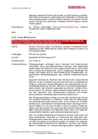 Roadmap der Instandhaltung 4.0
Georg Güntner, Michael Benisch, Andreas Dankl, Jutta Isopp (Hrsg.) 48 /59
© Projektkonsortium Instandhaltung 4.0 (2015)
Netzwerk (assoziierte Partner) der Kunden von H&H Systems und Mess-
feld GmbH nachzuweisen. Insbesondere sind Fallstudien im Bereich der
Lebensmittelproduktion (Kärntner Mühle Kropfitsch und Glanzer GmbH)
sowie im Bereich der chemischen Produktion (Evonik Degussa Peroxid
GmbH) geplant.
Kontaktperson Dr. Thomas Natschläger (thomas.natschlaeger@scch.at), Software
Competence Center Hagenberg GmbH
www n.a.
4.2.6 Smart Maintenance
Ressourcenintelligente antizipative Instandhaltung durch Condition Monitoring, Da-
tenanalyse und Störungsprognostik (Smart Maintenance)
Partner Montan University Leoben (Koordinator), Software Competence Center
Hagenberg GmbH, BMW Motoren GmbH, BRP-Powertrain GmbH & Co
KG, Messfeld GmbH
Fördergeber FFG, IKT der Zukunft
Laufzeit September 2014 bis August 2017
Projektvolumen Ca. 1,4 Mio. €
Kurzbeschreibung Fertigungsanlagen unterliegen einem Verbrauch des Nutzenvorrates
(Verschleiß), der je nach Betriebssituation leistungs- oder zeitabhängig
erfolgt. Dieser Verschleiß führt ohne Gegenmaßnahmen im schlimmsten
Fall zu Ausfall der Komponenten und zu ungeplanten Stillständen der
Anlage, kann jedoch auch zu einer Minderung der Produktqualität, ein-
geschränkten Betriebsbedingungen oder erhöhten Energieverbräuchen
führen.
Insgesamt erfordert die Abnahme des Nutzenvorrates entsprechende
Aktionen, um den Verschleiß und seine ökonomischen und ökologischen
Folgen zu minimieren. Dieses Maßnahmen- bzw. Aktionsbündel zur Ver-
schleißgegensteuerung erfordert bestimmte Instandhaltungsstrategien,
welche reaktiv oder präventiv ausgestaltet sein können. Condition Moni-
toring Systeme z.B. erfassen dabei punktuell Anlagenzustände, aus de-
nen man Verschleiß- bzw. Ausfallverhalten bestimmen und entspre-
chend präventive Instandhaltungsmaßnahmen einleiten kann.
Das Forschungsvorhaben verfolgt nun das Ziel, einerseits den Einsatz
von Condition Monitoring zu verbessern, indem über ein Bewertungs-
und Entscheidungsmodell analysiert wird, ob der Einsatz von Condition
Monitoring für systemkritische Anlagenkomponenten überhaupt techno-
logisch möglich ist und ob der Einsatz in einem komplexen Fertigungs-
system auch ökonomisch Sinn macht. Die ökonomische Bewertung wird
dabei umfassend gesehen und beinhaltet neben risiko- und organisati-
onsspezifischen Aspekten auch Lebenszykluskostenanalysen.
Dort, wo Condition Monitoring auf technische Grenzen stößt (wenn sich
keine physikalischen Parameter zur Evaluierung des Verschleiß- bzw.
Ausfallverhaltens bestimmen lassen) bzw. wo der wirtschaftliche Nutzen
von CM nicht geben ist soll erforscht werden, ob mithilfe von umfassen-
der Datenanalyse (Datamining von Maschinen-, Prozess- und Produkt-
daten) in Kombination mit Ursache-Wirkungsmodellen mögliche Muster
 