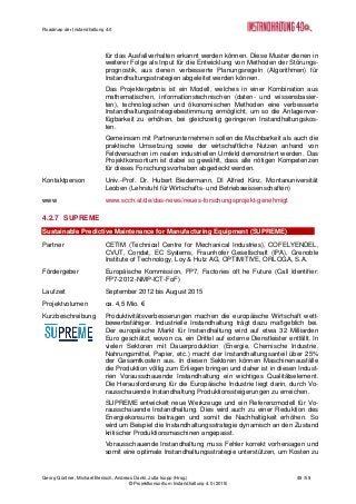 Roadmap der Instandhaltung 4.0
Georg Güntner, Michael Benisch, Andreas Dankl, Jutta Isopp (Hrsg.) 49 /59
© Projektkonsortium Instandhaltung 4.0 (2015)
für das Ausfallverhalten erkannt werden können. Diese Muster dienen in
weiterer Folge als Input für die Entwicklung von Methoden der Störungs-
prognostik, aus denen verbesserte Planungsregeln (Algorithmen) für
Instandhaltungsstrategien abgeleitet werden können.
Das Projektergebnis ist ein Modell, welches in einer Kombination aus
mathematischen, informationstechnischen (daten- und wissensbasier-
ten), technologischen und ökonomischen Methoden eine verbesserte
Instandhaltungsstrategiebestimmung ermöglicht, um so die Anlagenver-
fügbarkeit zu erhöhen, bei gleichzeitig geringeren Instandhaltungskos-
ten.
Gemeinsam mit Partnerunternehmen sollen die Machbarkeit als auch die
praktische Umsetzung sowie der wirtschaftliche Nutzen anhand von
Feldversuchen im realen industriellen Umfeld demonstriert werden. Das
Projektkonsortium ist dabei so gewählt, dass alle nötigen Kompetenzen
für dieses Forschungsvorhaben abgedeckt werden.
Kontaktperson Univ.-Prof. Dr. Hubert Biedermann, DI Alfred Kinz, Montanuniversität
Leoben (Lehrstuhl für Wirtschafts- und Betriebswissenschaften)
www www.scch.at/de/das-news/neues-forschungsprojekt-genehmigt
4.2.7 SUPREME
Sustainable Predictive Maintenance for Manufacturing Equipment (SUPREME)
Partner CETIM (Technical Centre for Mechanical Industries), COFELYENDEL,
CVUT, Condat, EC Systems, Fraunhofer Gesellschaft (IPA), Grenoble
Institute of Technology, Loy & Hutz AG, OPTIMITIVE, ORLOGA, S.A.
Fördergeber Europäische Kommission, FP7, Factories oft he Future (Call Identifier:
FP7-2012-NMP-ICT-FoF)
Laufzeit September 2012 bis August 2015
Projektvolumen ca. 4,5 Mio. €
Kurzbeschreibung Produktivitätsverbesserungen machen die europäische Wirtschaft wett-
bewerbsfähiger. Industrielle Instandhaltung trägt dazu maßgeblich bei.
Der europäische Markt für Instandhaltung wird auf etwa 32 Milliarden
Euro geschätzt, wovon ca. ein Drittel auf externe Dienstleister entfällt. In
vielen Sektoren mit Dauerproduktion (Energie, Chemische Industrie,
Nahrungsmittel, Papier, etc.) macht der Instandhaltungsanteil über 25%
der Gesamtkosten aus. In diesen Sektoren können Maschinenausfälle
die Produktion völlig zum Erliegen bringen und daher ist in diesen Indust-
rien Vorausschauende Instandhaltung ein wichtiges Qualitätselement.
Die Herausforderung für die Europäische Industrie liegt darin, durch Vo-
rausschauende Instandhaltung Produktionssteigerungen zu erreichen.
SUPREME entwickelt neue Werkzeuge und ein Referenzmodell für Vo-
rausschauende Instandhaltung. Dies wird auch zu einer Reduktion des
Energiekonsums beitragen und somit die Nachhaltigkeit erhöhen. So
wird um Beispiel die Instandhaltungsstrategie dynamisch an den Zustand
kritischer Produktionsmaschinen angepasst.
Vorausschauende Instandhaltung muss Fehler korrekt vorhersagen und
somit eine optimale Instandhaltungsstrategie unterstützen, um Kosten zu
 