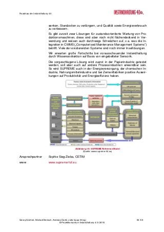 Roadmap der Instandhaltung 4.0
Georg Güntner, Michael Benisch, Andreas Dankl, Jutta Isopp (Hrsg.) 50 /59
© Projektkonsortium Instandhaltung 4.0 (2015)
senken, Standzeiten zu verlängern, und Qualität sowie Energieverbrauch
zu verbessern.
Es gibt zurzeit zwar Lösungen für zustandsorientierte Wartung von Pro-
duktionsmaschinen, diese sind aber noch nicht flächendeckend in Ver-
wendung und weisen auch durchwegs Schwächen auf, v.a. was die In-
tegration in CMMS („Computerised Maintenance Management Systems“)
betrifft. Viele der existierenden Systeme sind noch immer Insellösungen.
Wir erwarten große Fortschritte bei vorausschauender Instandhaltung
durch Wissensextraktion auf Basis von eingebetteter Sensorik.
Die vorgeschlagene Lösung wird zuerst in der Papierindustrie getestet
werden, soll aber auch auf andere Prozessindustrien anwendbar sein.
So wird SUPREME auch in der Energieversorgung, der chemischen In-
dustrie, Nahrungsmittelindustrie und bei Zementfabriken positive Auswir-
kungen auf Produktivität und Energieeffizienz haben.
Abbildung 19: SUPREME Reference Model
(Quelle: www.supreme-fof.eu)
Ansprechpartner Sophie Sieg-Zieba, CETIM
www www.supreme-fof.eu
 