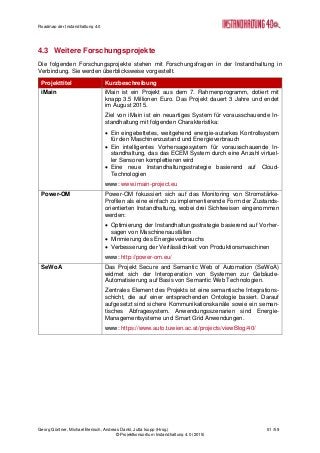 Roadmap der Instandhaltung 4.0
Georg Güntner, Michael Benisch, Andreas Dankl, Jutta Isopp (Hrsg.) 51 /59
© Projektkonsortium Instandhaltung 4.0 (2015)
4.3 Weitere Forschungsprojekte
Die folgenden Forschungsprojekte stehen mit Forschungsfragen in der Instandhaltung in
Verbindung. Sie werden überblicksweise vorgestellt.
Projekttitel Kurzbeschreibung
iMain iMain ist ein Projekt aus dem 7. Rahmenprogramm, dotiert mit
knapp 3.5 Millionen Euro. Das Projekt dauert 3 Jahre und endet
im August 2015.
Ziel von iMain ist ein neuartiges System für vorausschauende In-
standhaltung mit folgenden Charakteristika:
 Ein eingebettetes, weitgehend energie-autarkes Kontrollsystem
für den Maschinenzustand und Energieverbrauch
 Ein intelligentes Vorhersagesystem für vorausschauende In-
standhaltung, das das ECEM System durch eine Anzahl virtuel-
ler Sensoren komplettieren wird
 Eine neue Instandhaltungsstrategie basierend auf Cloud-
Technologien
www: www.imain-project.eu
Power-OM Power-OM fokussiert sich auf das Monitoring von Stromstärke-
Profilen als eine einfach zu implementierende Form der Zustands-
orientierten Instandhaltung, wobei drei Sichtweisen eingenommen
werden:
 Optimierung der Instandhaltungsstrategie basierend auf Vorher-
sagen von Maschinenausfällen
 Minmierung des Energieverbrauchs
 Verbesserung der Verlässlichkeit von Produktionsmaschinen
www: http://power-om.eu/
SeWoA Das Projekt Secure and Semantic Web of Automation (SeWoA)
widmet sich der Interoperation von Systemen zur Gebäude-
Automatisierung auf Basis von Semantic Web Technologien.
Zentrales Element des Projekts ist eine semantische Integrations-
schicht, die auf einer entsprechenden Ontologie basiert. Darauf
aufgesetzt sind sichere Kommunikationskanäle sowie ein seman-
tisches Abfragesystem. Anwendungsszenarien sind Energie-
Managementsysteme und Smart Grid Anwendungen.
www: https://www.auto.tuwien.ac.at/projects/viewBlog/40/
 