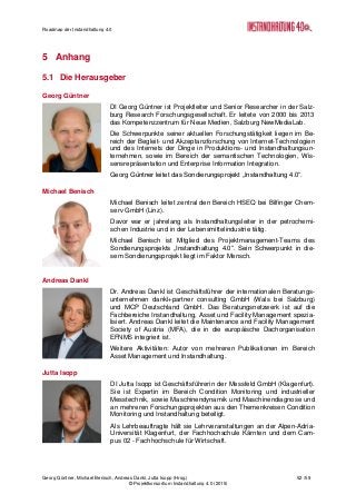 Roadmap der Instandhaltung 4.0
Georg Güntner, Michael Benisch, Andreas Dankl, Jutta Isopp (Hrsg.) 52 /59
© Projektkonsortium Instandhaltung 4.0 (2015)
5 Anhang
5.1 Die Herausgeber
Georg Güntner
DI Georg Güntner ist Projektleiter und Senior Researcher in der Salz-
burg Research Forschungsgesellschaft. Er leitete von 2000 bis 2013
das Kompetenzzentrum für Neue Medien, Salzburg NewMediaLab.
Die Schwerpunkte seiner aktuellen Forschungstätigkeit liegen im Be-
reich der Begleit- und Akzeptanzforschung von Internet-Technologien
und des Internets der Dinge in Produktions- und Instandhaltungsun-
ternehmen, sowie im Bereich der semantischen Technologien, Wis-
sensrepräsentation und Enterprise Information Integration.
Georg Güntner leitet das Sondierungsprojekt „Instandhaltung 4.0“.
Michael Benisch
Michael Benisch leitet zentral den Bereich HSEQ bei Bilfinger Chem-
serv GmbH (Linz).
Davor war er jahrelang als Instandhaltungsleiter in der petrochemi-
schen Industrie und in der Lebensmittelindustrie tätig.
Michael Benisch ist Mitglied des Projektmanagement-Teams des
Sondierungsprojekts „Instandhaltung 4.0“. Sein Schwerpunkt in die-
sem Sondierungsprojekt liegt im Faktor Mensch.
Andreas Dankl
Dr. Andreas Dankl ist Geschäftsführer der internationalen Beratungs-
unternehmen dankl+partner consulting GmbH (Wals bei Salzburg)
und MCP Deutschland GmbH. Das Beratungsnetzwerk ist auf die
Fachbereiche Instandhaltung, Asset und Facility Management spezia-
lisiert. Andreas Dankl leitet die Maintenance and Facility Management
Society of Austria (MFA), die in die europäische Dachorganisation
EFNMS integriert ist.
Weitere Aktivitäten: Autor von mehreren Publikationen im Bereich
Asset Management und Instandhaltung.
Jutta Isopp
DI Jutta Isopp ist Geschäftsführerin der Messfeld GmbH (Klagenfurt).
Sie ist Expertin im Bereich Condition Monitoring und industrieller
Messtechnik, sowie Maschinendynamik und Maschinendiagnose und
an mehreren Forschungsprojekten aus den Themenkreisen Condition
Monitoring und Instandhaltung beteiligt.
Als Lehrbeauftragte hält sie Lehrveranstaltungen an der Alpen-Adria-
Universität Klagenfurt, der Fachhochschule Kärnten und dem Cam-
pus 02 - Fachhochschule für Wirtschaft.
 