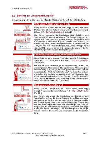 Roadmap der Instandhaltung 4.0
Georg Güntner, Michael Benisch, Andreas Dankl, Jutta Isopp (Hrsg.) 53 /59
© Projektkonsortium Instandhaltung 4.0 (2015)
5.2 Berichte zur „Instandhaltung 4.0“
„Instandhaltung 4.0“ veröffentlichte die folgenden Berichte zur Zukunft der Instandhaltung:
Bedürfnisse, Anforderungen und Trends
Georg Güntner, Robert Eckhoff, Jutta Isopp, Günter Loidl, Mark
Markus: “Bedürfnisse, Anforderungen und Trends in der Instand-
haltung 4.0”, http://bit.ly/1zvOWxS, Oktober 2014
Der Bericht beschreibt die Ergebnisse einer Bedürfnis- und
Trendanalyse für die Instandhaltung. Die Resultate beruhen auf
strukturierten Interviews mit Instandhaltungs-, Produktions- und
IT-ExpertInnen (qualitative Analyse), welche als Basis für die
Entwicklung einer Online-Umfrage verwendet wurden (qualitative
Analyse). Aus den Rückmeldungen der Online-Umfrage ergibt
sich ein Bild von den Trends und Herausforderungen in der In-
standhaltung mit überraschenden Ergebnissen.
Entwicklungsszenarien und Handlungsempfehlungen
Georg Güntner, Mark Markus: “Instandhaltung 4.0: Entwicklungs-
szenarien und Handlungsempfehlungen”, http://bit.ly/1Ot2Rbf,
Januar 2015
Der Bericht stellt Szenarien für die Instandhaltung in den The-
menkomplexen „Menschen und Kompetenzen“, „Umsetzung von
Instandhaltung 4.0“, „Daten als strategische Ressource“ und „In-
nerbetrieblicher Wert der Instandhaltung“ vor. ExpertInnen kom-
mentierten und schätzen die Auswirkungen der Szenarien, ihre
Eintrittswahrscheinlichkeit und den Zeitraum ihres Eintretens ein.
Wird die Instandhaltung zum „innerbetrieblichen Shooting-Star“
oder bleibt sie die „Magd“ der Produktion?
Roadmap der Instandhaltung 4.0
Georg Güntner, Michael Benisch, Andreas Dankl, Jutta Isopp
(Hrsg.): “Roadmap der Instandhaltung 4.0 ”, http://bit.ly/1IFGJfu,
Mai 2015
Der Bericht aktualisiert die Ergebnisse der Bedürfnis- und
Trendanalyse anhand der in der Szenarienentwicklung gewonne-
nen Aussagen der ExpertInnen und zeichnet Spannungsfelder
und Paradigmenwechsel in der Instandhaltung auf. Daraus wer-
den die Handlungsfelder sowie die Forschungs- und Entwick-
lungsfragen der Instandhaltung abgeleitet. Der Bericht wird abge-
rundet mit einem Technologie- und Forschungsradar für ausge-
wählte Themen der Informations-Integration in der Instandhal-
tung.
 