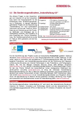 Roadmap der Instandhaltung 4.0
Georg Güntner, Michael Benisch, Andreas Dankl, Jutta Isopp (Hrsg.) 54 /59
© Projektkonsortium Instandhaltung 4.0 (2015)
5.3 Die Sondierungsmaßnahme „Instandhaltung 4.0“
Die offenen Fragen zu den Auswirkun-
gen von Industrie 4.0 auf die Instandhal-
tung waren der Ausgangspunkt für die
Entwicklung einer Sondierungsmaßnah-
me in Österreich: In diesem öffentlich
geförderten Projekt mit der Bezeichnung
„Instandhaltung 4.0“ wird systematisch
untersucht, wie sich der Trend zur Virtua-
lisierung und Vernetzung auf die Prozes-
se, Methoden und Strategien der In-
standhaltung auswirkt. Das Ergebnis ist
eine Roadmap zum Thema Instandhal-
tung. Die Sondierungsmaßnahme wurde
im Februar 2014 gestartet und läuft bis
April 2015.
Projektkonsortium
Für die Durchführung des Projekts wurde ein kompetentes Konsortium gebildet: Salzburg
Research (www.salzburgresearch.at), das Forschungsinstitut des Landes Salzburg, ist seit
vielen Jahren in nationalen und europäischen IT Forschungsprogrammen tätig. Das Institut
begleitet Produktions- und Instandhaltungsunternehmen bei der Einführung und Folgenab-
schätzung des Einsatzes von Internet-Technologien in den Produktions- und Fertigungsbe-
trieben. Als Teil der Bilfinger Industrial Services Group zählt Bilfinger Chemserv
(www.chemserv.at) zum größten Instandhaltungsdienstleister im deutschsprachigen Raum,
für den das Thema “Zukunft der Instandhaltung” hohen strategischen Stellenwert hat.
dankl+partner consulting (www.dankl.com) ist eines der führenden Instandhaltung-
Beratungsunternehmen mit Sitz in Wals bei Salzburg (Österreich) mit Europa-weitem Kun-
denkreis und starker Partnerschaft mit dem Consulting Netzwerk MCP International. Mess-
feld GmbH (www.messfeld.com) ist ein Instandhaltungsdienstleister aus Klagenfurt (Öster-
reich) mit Spezialisierung im Bereich Sensor-gestütztes Condition Monitoring. Das Projekt
wird unterstützt vom österreichischen Verein für Instandhaltung (MFA, www.mf-austria.at).
Fördergeber
Die Sondierungsmaßnahme „Instandhaltung 4.0“ wird durch das österreichische Bundesmi-
nisterium für Verkehr, Innovation und Technologie (bmvit) und die österreichische For-
schungsförderungsgesellschaft (FFG) im Rahmen der FTI-Initiative „Produktion der Zukunft“
gefördert.
Projekt-Eckdaten Instandhaltung 4.0
Programm: FTI-Initiative „Produktion der
Zukunft“ (gefördert vom BMVIT)
Projekttyp: Sondierungsmaßnahme,
Konsortialprojekt
Projektvolumen: 250.000 €
Projektlaufzeit: 01.02.2014-30.04.2015
Projektpartner: Salzburg Research (Koordinator)
dankl+partner consulting GmbH
Messfeld GmbH
Bilfinger Chemserv GmbH
Web: http://instandhaltung40.salzburgresearch.at/
Abbildung 20: Projekt-Eckdaten Instandhaltung 4.0
 