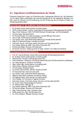 Roadmap der Instandhaltung 4.0
Georg Güntner, Michael Benisch, Andreas Dankl, Jutta Isopp (Hrsg.) 55 /59
© Projektkonsortium Instandhaltung 4.0 (2015)
5.4 ExpertInnen und MitarbeiterInnen der Studie
Folgende ExpertInnen trugen zur Entwicklung des vorliegenden Berichts bei. Wir bedanken
uns an dieser Stelle ausdrücklich bei unseren ExpertInnen für die engagierte Mitarbeit, ihre
Zeit, sowie ihr Wissen, ihre Einschätzung und ihre Erfahrung, die sie unserem Projekt zur
Verfügung gestellt haben!
Expertengruppen in der qualitativen Analyse (Interviews)
 Dr. Andreas Dankl, dankl+partner consulting gmbh
 DI(FH) Jürgen Hiebler, Austria Technologie & Systemtechnik Aktiengesellschaft (AT&S)
 Mag. Oliver Hofbauer, H&H SYSTEMS Software-Entwicklungs- und VertriebsgmbH
 DI Jutta Isopp, Messfeld GmbH
 DI Thomas Kasper, Innovationsmanager (vormals Bilfinger Chemserv)
 Arno Liendl, LEIPA Georg Leinfelder GmbH
 Ing. Günter Loidl, Loidl Unternehmensberatung (vormals dankl+partner)
 Mag.(FH) Reinhard Nowak, LineMetrics GmbH
 Karl-Heinz Sauter, Karl-Heinz Sauter Services und Consulting GmbH
 Ing. Herbert Spanring, MAN Truck & Bus Österreich AG
 DI Gerhard Stöger, Siemens AG Österreich
 DI Gerald Tscherne, Salzburg AG für Energie, Verkehr und Telekommunikation
Expertengruppe Szenarienentwicklung
 Prof. Dr. Lennart Brumby, Duale Hochschule Baden-Württemberg Mannheim
 Dr. Andreas Dankl, dankl+partner consulting gmbh
 Robert Esterl, Infineon Technologies Austria AG
 Ernst Gaisbauer, Gaisbauer Consulting Ingenieurbüro für Verfahrenstechnik und Bergbau
 DI Ludwig Grubauer, Grubauer Consulting
 Mag. Lydia Höller, dankl+partner consulting gmbh
 Klaus Huber, Bilfinger Chemserv GmbH
 DI Jutta Isopp, Messfeld GmbH
 Ing. André Janesch MSc, MarWin Solutions GmbH
 Dr. Reinhard Korb, Korb Consulting KG
 Ing. Günter Loidl, Loidl Unternehmensberatung
 Roberto Pasti, Bosch Software Innovations GmbH
 DI Siegfried Reiter, dankl+partner consulting gmbh
 Chris Rijsdijk, HZ University of Applied Sciences
 Karl-Heinz Sauter, Karl-Heinz Sauter Services und Consulting GmbH
 Dr. Ina M. Hoyer, Berufsakademie Sachsen
 Dr. Steffen Simon, Bilfinger SE
 Ing. Herbert Spanring, MAN Truck & Bus Österreich AG
 DI Gerhard Stöger, Siemens AG Österreich
 Mag. Peter Sylvester, Mag. Sylvester Peter
 DI Bernward Ulm, Dipl.-Ing. Bernward Ulm
 Dr. Ulrich Wieltsch, Bilfinger Chemserv GmbH
 