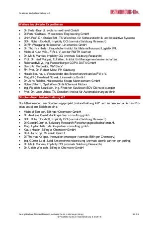 Roadmap der Instandhaltung 4.0
Georg Güntner, Michael Benisch, Andreas Dankl, Jutta Isopp (Hrsg.) 56 /59
© Projektkonsortium Instandhaltung 4.0 (2015)
Weitere involvierte ExpertInnen
 Dr. Peter Brandl, evolaris next level GmbH
 DI Peter Dollfuss, Microtronics Engineering GmbH
 Univ.-Prof. Dr. Stefan Biffl, TU Wien/Inst. für Softwaretechnik und Interaktive Systeme
 DDr. Robert Eckhoff, Implicity OG (vormals Salzburg Research)
 DI(FH) Wolgang Hafenscher, Linemetrics GmbH
 Dr. Thomas Heller, Fraunhofer-Institut für Materialfluss und Logistik IML
 Michael Kurz MSc., FIR e. V. an der RWTH Aachen
 Dr. Mark Markus, Implicity OG (vormals Salzburg Research)
 Prof. Dr. Kurt Matyas, TU Wien, Institut für Managementwissenschaften
 Reinhard Mayr, Ing. Punzenberger COPA-DATA GmbH
 David A. Merbecks, WVIS e.V.
 FH-Prof. Dr. Robert Merz, FH Salzburg
 Harald Neuhaus, Vorsitzender des Branchenverbandes FVI e.V.
 Mag.(FH) Reinhard Nowak, Linemetrics GmbH
 Dr. Jens Reichel, Hüttenwerke Krupp Mannesmann GmbH
 Robert Sturm, Opel Wien GmbH/General Motors
 Ing. Fiedrich Szukitsch, Ing. Friedrich Szukitsch EDV-Dienstleistungen
 Prof. Dr. Leon Urbas, TU Dresden/ Institut für Automatisierungstechnik
Studien-Team Instandhaltung 4.0
Die Mitwirkenden am Sondierungsprojekt „Instandhaltung 4.0“ und an den im Laufe des Pro-
jekts erstellten Berichten sind:
 Michael Benisch, Bilfinger Chemserv GmbH
 Dr. Andreas Dankl, dankl+partner consulting gmbh
 DDr. Robert Eckhoff, Implicity OG (vormals Salzburg Research)
 DI Georg Güntner, Salzburg Research Forschungsgesellschaft m.b.H.
 Mag. Lydia Höller, dankl+partner consulting gmbh
 Klaus Huber, Bilfinger Chemserv GmbH
 DI Jutta Isopp, Messfeld GmbH
 DI Thomas Kasper, Innovationsmanager (vormals Bilfinger Chemserv)
 Ing. Günter Loidl, Loidl Unternehmensberatung (vormals dankl+partner consulting)
 Dr. Mark Markus, Implicity OG (vormals Salzburg Research)
 Dr. Ulrich Wieltsch, Bilfinger Chemserv GmbH
 