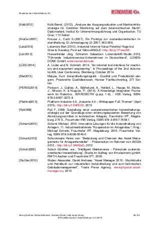 Roadmap der Instandhaltung 4.0
Georg Güntner, Michael Benisch, Andreas Dankl, Jutta Isopp (Hrsg.) 58 /59
© Projektkonsortium Instandhaltung 4.0 (2015)
[Kolb2012] Kolb Bernd, (2012), „Analyse der Ausgangssituation und Markteintritts-
strategie für Condition Monitoring auf dem österreichischen Markt“;
Diplomarbeit, Institut für Unternehmungsführung und Organisation, TU
Graz, 113 Seiten
[KraCec2007] Krause J., Cech S.(2007), Ein Prototyp zur zustandsorientierten In-
standhaltung, GI Jahrestagung (2) 2007: 362-368,
[Lata2013] Latamore Bert (2013), Industrial Internet Value Potential Huge but
Slow to Develop; Post auf SiliconANGLE: http://bit.ly/1FowaN5
[Lün2012] Hossenfelder Jörg, Schramm Sebastian: Lünendonk®-Studie 2012,
"Führende Industrieservice-Unternehmen in Deutschland", LÜNEN-
DONK GmbH, www.luenendonk.de
[LÜSC2014] A. Lüder and N. Schmidt, 2014. “An minimal tool interface for machin-
ery and equipment engineering”. In Proceedings of the 3nd Automa-
tionML User Conference, Blomberg, October 2014.
[Mat2013] Matyas, Kurt: Instandhaltungslogistik - Qualität und Produktivität stei-
gern, Praxisreihe Qualitätswissen, Hanser Fachbuchverlag, 277 Sei-
ten.
[PERSS2010] Persson, J., Gallois, A., Björkelund, A., Hafdell, L., Haage, M., Malec,
J., Nilsson, K. & Nugues, P. (2010). A Knowledge Integration Frame-
work for Robotics.. ISR/ROBOTIK (p./pp. 1-8), : VDE Verlag. ISBN:
978-3-8007-3273-9
[PlattInd2015] Plattform Industrie 4.0: „Industrie 4.0 – Whitepaper FuE Themen“ (April
2015), http://bit.ly/1E8ROOl, 2015
[Ryl2008] Ryll F, 2008, Gestaltung einer zustandsorientierten Instandhaltungs-
strategie auf der Grundlage einer erfahrungsbasierten Bewertung von
Abnutzungsvorräten in technischen Anlagen, Fraunhofer IFF, Magde-
burg; 270 S., Fraunhofer IRB Verlag, ISBN 978-3-8167-7658-1
[Schenk2010] Schenk Michael, 2010, Innovative Lösungen für die Instandhaltung von
Anlagen; 11. Industriearbeitskreis "Kooperation im Anlagenbau"; Hrsg.:
Michael Schenk; Fraunhofer IFF, Magdeburg; 2010; Fraunhofer Ver-
lag, ISBN 978-3-8396-0045-0
[Schuck2012] Schuckmann Heino von: “Bedeutung und Chancen des Asset Mana-
gements für Anlagenhersteller” - Präsentation im Rahmen von AKIDA
2012 - http://bit.ly/13AM2aG, 2012
[Schuh2005] Schuh Günther, e.a.: “Intelligent Maintenance - Potenziale zustands-
orientierter Instandhaltung”, Studie im Auftrag von ifm electronic gmbH,
RWTH Aachen und Fraunhofer IPT, 2005
[StuDan2010]: Stuber Alexander, Dankl Andreas: “Asset Manager 2010 - Marktstudie
und Handbuch zur industriellen Instandhaltung und zum technischen
Gebäudemanagement”, Trade Press Agency, www.physical-asset-
manager.eu, 2010
 