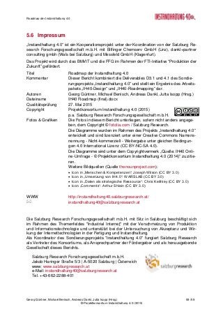 Roadmap der Instandhaltung 4.0
Georg Güntner, Michael Benisch, Andreas Dankl, Jutta Isopp (Hrsg.) 59 /59
© Projektkonsortium Instandhaltung 4.0 (2015)
5.6 Impressum
„Instandhaltung 4.0“ ist ein Kooperationsprojekt unter der Koordination von der Salzburg Re-
search Forschungsgesellschaft m.b.H. mit Bilfinger Chemserv GmbH (Linz), dankl+partner
consulting gmbh (Wals bei Salzburg) und Messfeld GmbH (Klagenfurt).
Das Projekt wird durch das BMVIT und die FFG im Rahmen der FTI-Initiative “Produktion der
Zukunft” gefördert.
Titel Roadmap der Instandhaltung 4.0
Kommentar Dieser Bericht kombiniert die Deliverables D3.1 und 4.1 des Sondie-
rungsprojekts „Instandhaltung 4.0“ und stellt ein Ergebnis des Arbeits-
pakets „IH40-Design“ und „IH40-Roadmapping“ dar.
Autoren Georg Güntner, Michael Benisch, Andreas Dankl, Jutta Isopp (Hrsg.)
Dateiname IH40 Roadmap (final).docx
Qualitätsprüfung 27. Mai 2015
Copyright Projektkonsortium Instandhaltung 4.0 (2015)
p.a. Salzburg Research Forschungsgesellschaft m.b.H.
Fotos & Grafiken Die Fotos in diesem Bericht unterliegen, sofern nicht anders angege-
ben, dem Copyright © fotolia.com / Salzburg Research.
Die Diagramme wurden im Rahmen des Projekts „Instandhaltung 4.0“
entwickelt und sind lizenziert unter einer Creative Commons Namens-
nennung - Nicht-kommerziell - Weitergabe unter gleichen Bedingun-
gen 4.0 International Lizenz (CC BY-NC-SA 4.0).
Die Diagramme sind unter dem Copyrightvermerk „Quelle: IH40 Onli-
ne-Umfrage - © Projektkonsortium Instandhaltung 4.0 (2014)“ zu zitie-
ren.
Weitere Bildquellen (Quelle thenounproject.com):
 Icon in „Menschen & Kompetenzen“: Joseph Wilson (CC BY 3.0)
 Icon in „Umsetzung von IH4.0“: WARSLAB (CC BY 3.0)
 Icon in „Daten als strategische Ressource“: Chris Keithley (CC BY 3.0)
 Icon „Comments“: Arthur Shlain (CC BY 3.0)
WWW http://instandhaltung40.salzburgresearch.at/
 instandhaltung40@salzburgresearch.at
Die Salzburg Research Forschungsgesellschaft m.b.H. mit Sitz in Salzburg beschäftigt sich
im Rahmen des Themenfeldes "Industrial Internet" mit der Verschmelzung von Produktion
und Informationstechnologie und unterstützt bei der Untersuchung von Akzeptanz und Wir-
kung der Internettechnologien in der Fertigung und Instandhaltung.
Als Koordinator des Sondierungsprojekts “Instandhaltung 4.0“ fungiert Salzburg Research
als Vertreter des Konsortiums, als Ansprechpartner der Fördergeber und als herausgebende
Gesellschaft dieses Berichts.
Salzburg Research Forschungsgesellschaft m.b.H.
Jakob Haringer Straße 5/3 | A-5020 Salzburg | Österreich
www: www.salzburgresearch.at
e-Mail: instandhaltung40@salzburgresearch.at
Tel. +43-662-2288-401
 