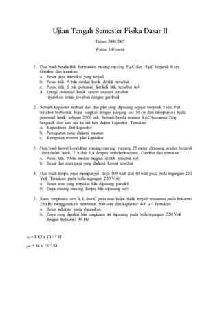 Ujian Tengah Semester Fisika Dasar II
Tahun: 2006/2007
Waktu: 100 menit
1. Dua buah benda titik bermuatan masing-masing 5 μC dan -8 μC berjarak 6 cm.
Gambar dan tentukan:
a. Besar gaya interaksi yang terjadi
b. Posisi titik A bila medan listrik di titik tersebut
c. Posisi titik B bila potensial listrikdi titik tersebut nol
d. Energi potensial listrik sistem muatan tersebut
(nyatakan smua jawaban dengan gambar)
2. Sebuah kapasitor terbuat dari dua plat yang dipasang sejajar berjarak 5 cm. Plat
tersebut berbentuk bujur sangkar dengan panjang sisi 30 cm dan mempunyai beda
potensial listrik sebesar 2500 volt. Sebuah benda muatan 8 μC bermassa 2mg
bergerak dari satu sisi ke sisi lain dalam kapasitor. Tentukan:
a. Kapasitansi dari kapasitor
b. Percepatan yang dialami muatan
c. Kerapatan muatan plat kapasitor
3. Dua buah kawat konduktor masing-masing panjang 25 meter dipasang sejajar berjarak
10 m dialiri listrik 2 A dan 5 A dengan arah berlawanan. Gambar dan tentukan:
a. Posisi titik P bila medan magnet di titik tersebut nol
b. Besar dan arah gaya yang dialami kawat tersebut
4. Dua buah lampu pijar mempunyai daya 100 watt dan 40 watt pada beda tegangan 220
Volt. Tentukan pada beda tegangan 220 Volt:
a. Besar arus yang terpakai bila dipasang parallel
b. Daya masing-masing lampu bila dipasang seri
5. Suatu rangkaian seri R, L dan C pada arus bolak-balik terjadi resonansi pada frekuensi
250 Hz menggunakan hambatan 500 ohm dan kapasitor 400 μF. Tentukan:
a. Besar induktor yang digunakan
b. Daya yang dipakai bila rangkaian ini dipasang pada beda tegangan 220 Volt
dengan frekuensi 50 Hz
ε0 = 8.85 x 10 -12 SI
μ0 = 4π x 10 -7 SI
 