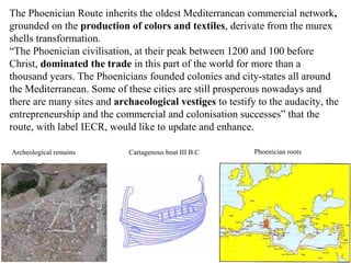 The Phoenician Route inherits the oldest Mediterranean commercial network,
grounded on the production of colors and textil...