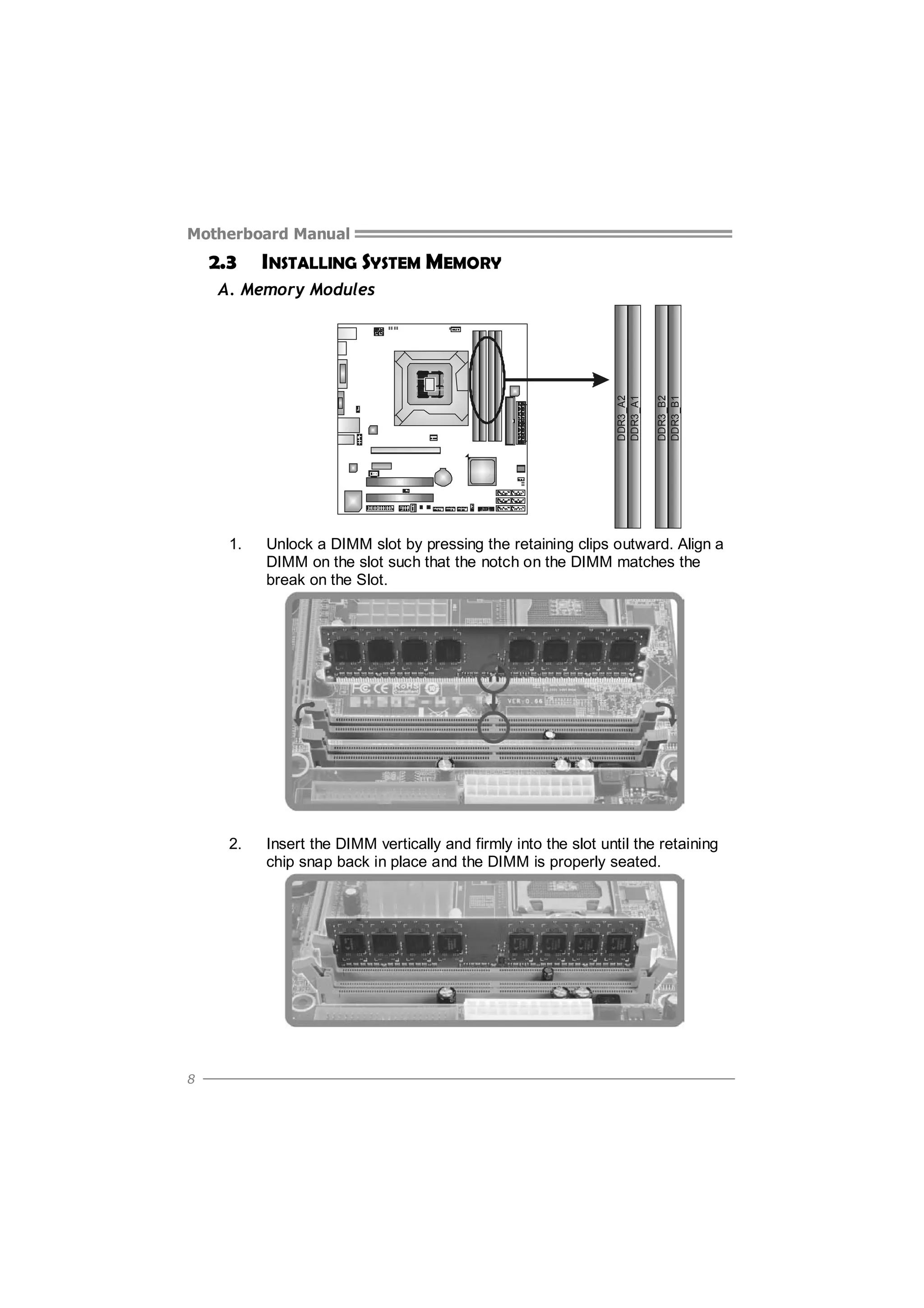 Motherboard Manual

2.3

INSTALLING SYSTEM MEMORY

DDR3_B2
DDR3_B1

DDR3_A2
DDR3_A1

A. Memory Modules

1.

2.

8

Unlock a DIMM slot by pressing the retaining clips outward. Align a
DIMM on the slot such that the notch on the DIMM matches the
break on the Slot.

Insert the DIMM vertically and firmly into the slot until the retaining
chip snap back in place and the DIMM is properly seated.

 