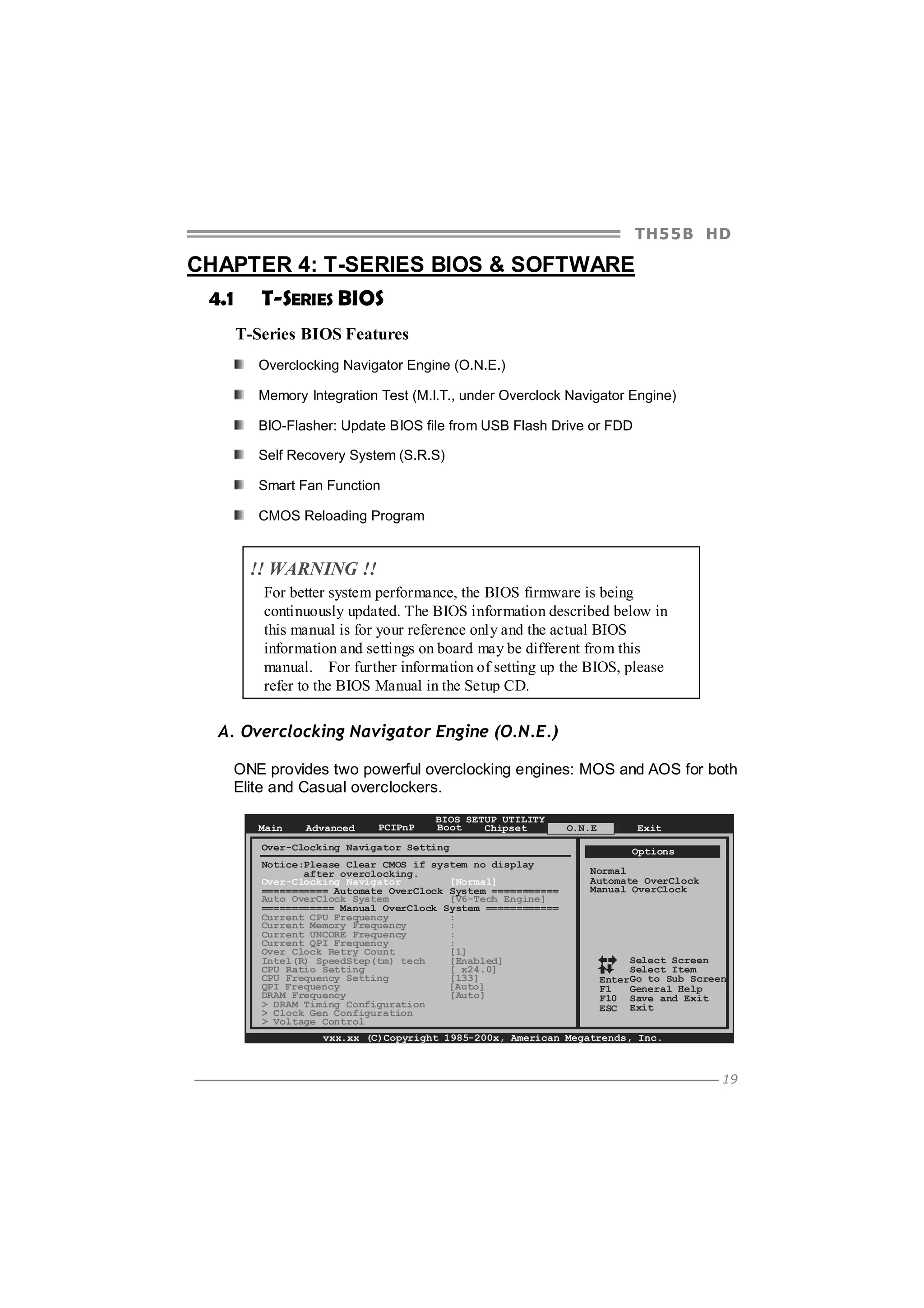 TH5 5 B HD

CHAPTER 4: T-SERIES BIOS & SOFTWARE
4.1

T-SERIES BIOS
T-Series BIOS Features
Overclocking Navigator Engine (O.N.E.)
Memory Integration Test (M.I.T., under Overclock Navigator Engine)
BIO-Flasher: Update BIOS file from USB Flash Drive or FDD
Self Recovery System (S.R.S)
Smart Fan Function
CMOS Reloading Program

!! WARNING !!
For better system performance, the BIOS firmware is being
continuously updated. The BIOS information described below in
this manual is for your reference only and the actual BIOS
information and settings on board may be different from this
manual. For further information of setting up the BIOS, please
refer to the BIOS Manual in the Setup CD.

A. Overclocking Navigator Engine (O.N.E.)
ONE provides two powerful overclocking engines: MOS and AOS for both
Elite and Casual overclockers.
Main

Advanced

PCIPnP

BIOS SETUP UTILITY
Boot
Chipset

Over-Clocking Navigator Setting
Notice:Please Clear CMOS if system no display
after overclocking.
Over-Clocking Navigator
[Normal]
=========== Automate OverClock System ===========
Auto OverClock System
[V6-Tech Engine]
============ Manual OverClock System ============
Current CPU Frequency
:
Current Memory Frequency
:
Current UNCORE Frequency
:
Current QPI Frequency
:
Over Clock Retry Count
[1]
Intel(R) SpeedStep(tm) tech
[Enabled]
CPU Ratio Setting
[ x24.0]
CPU Frequency Setting
[133]
[Auto]
QPI Frequency
DRAM Frequency
[Auto]
> DRAM Timing Configuration
> Clock Gen Configuration
> Voltage Control

O.N.E

Exit
Options

Normal
Automate OverClock
Manual OverClock

Select Screen
Select Item
EnterGo to Sub Screen
F1
General Help
F10 Save and Exit
ESC Exit

vxx.xx (C)Copyright 1985-200x, American Megatrends, Inc.

19

 