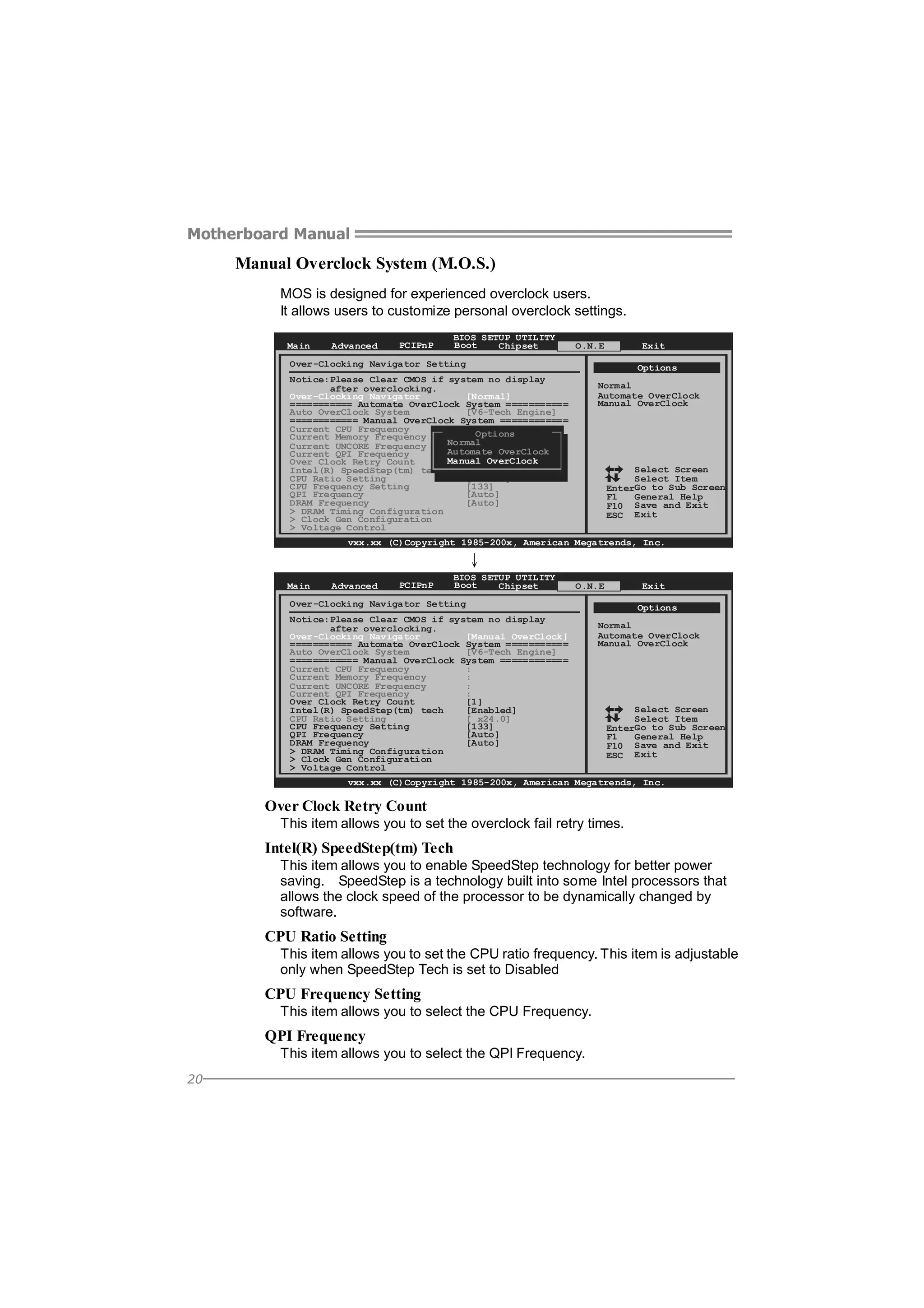 Motherboard Manual

Manual Overclock System (M.O.S.)
MOS is designed for experienced overclock users.
It allows users to customize personal overclock settings.
Main

Advanced

PCIPnP

BIOS SETUP UTILITY
Boot
Chipset

O.N.E

Exit

Over-Clocking Navigator Setting

Options

Notice:Please Clear CMOS if system no display
after overclocking.
Over-Clocking Navigator
[Normal]
=========== Automate OverClock System ===========
Auto OverClock System
[V6-Tech Engine]
============ Manual OverClock System ============
Current CPU Frequency
: Options
Current Memory Frequency
:
Normal
Current UNCORE Frequency
:
Automate OverClock
Current QPI Frequency
:
Manual OverClock
Over Clock Retry Count
[1]
Intel(R) SpeedStep(tm) tech
[Enabled]
CPU Ratio Setting
[ x25.0]
CPU Frequency Setting
[133]
QPI Frequency
[Auto]
DRAM Frequency
[Auto]
> DRAM Timing Configuration
> Clock Gen Configuration
> Voltage Control

Normal
Automate OverClock
Manual OverClock

Select Screen
Select Item
EnterGo to Sub Screen
F1
General Help
F10 Save and Exit
ESC Exit

vxx.xx (C)Copyright 1985-200x, American Megatrends, Inc.

↓
Main

Advanced

PCIPnP

BIOS SETUP UTILITY
Boot
Chipset

O.N.E

Exit

Over-Clocking Navigator Setting
Notice:Please Clear CMOS if system no display
after overclocking.
Over-Clocking Navigator
[Manual OverClock]
=========== Automate OverClock System ===========
Auto OverClock System
[V6-Tech Engine]
============ Manual OverClock System ============
Current CPU Frequency
:
Current Memory Frequency
:
Current UNCORE Frequency
:
Current QPI Frequency
:
Over Clock Retry Count
[1]
Intel(R) SpeedStep(tm) tech
[Enabled]
CPU Ratio Setting
[ x24.0]
CPU Frequency Setting
[133]
QPI Frequency
[Auto]
DRAM Frequency
[Auto]
> DRAM Timing Configuration
> Clock Gen Configuration
> Voltage Control

Options
Normal
Automate OverClock
Manual OverClock

Select Screen
Select Item
EnterGo to Sub Screen
F1
General Help
F10 Save and Exit
ESC Exit

vxx.xx (C)Copyright 1985-200x, American Megatrends, Inc.

Over Clock Retry Count
This item allows you to set the overclock fail retry times.

Intel(R) SpeedStep(tm) Tech
This item allows you to enable SpeedStep technology for better power
saving. SpeedStep is a technology built into some Intel processors that
allows the clock speed of the processor to be dynamically changed by
software.

CPU Ratio Setting
This item allows you to set the CPU ratio frequency. This item is adjustable
only when SpeedStep Tech is set to Disabled

CPU Frequency Setting
This item allows you to select the CPU Frequency.

QPI Frequency
This item allows you to select the QPI Frequency.
20

 