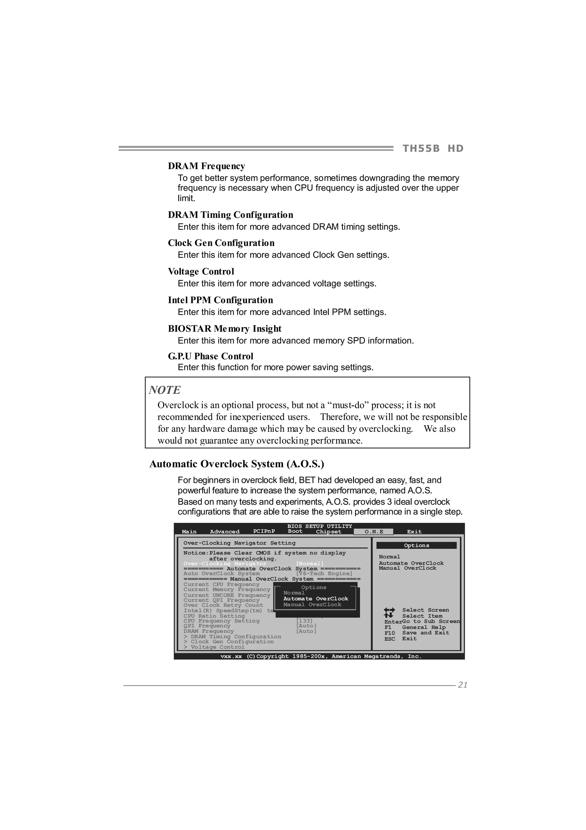 TH5 5 B HD
DRAM Frequency
To get better system performance, sometimes downgrading the memory
frequency is necessary when CPU frequency is adjusted over the upper
limit.

DRAM Timing Configuration
Enter this item for more advanced DRAM timing settings.

Clock Gen Configuration
Enter this item for more advanced Clock Gen settings.

Voltage Control
Enter this item for more advanced voltage settings.

Intel PPM Configuration
Enter this item for more advanced Intel PPM settings.

BIOSTAR Me mory Insight
Enter this item for more advanced memory SPD information.

G.P.U Phase Control
Enter this function for more power saving settings.

NOTE
Overclock is an optional process, but not a “must-do” process; it is not
recommended for inexperienced users. Therefore, we will not be responsible
for any hardware damage which may be caused by overclocking. We also
would not guarantee any overclocking performance.

Automatic Overclock System (A.O.S.)
For beginners in overclock field, BET had developed an easy, fast, and
powerful feature to increase the system performance, named A.O.S.
Based on many tests and experiments, A.O.S. provides 3 ideal overclock
configurations that are able to raise the system performance in a single step.
Main

Advanced

PCIPnP

BIOS SETUP UTILITY
Boot
Chipset

Over-Clocking Navigator Setting
Notice:Please Clear CMOS if system no display
after overclocking.
Over-Clocking Navigator
[Normal]
=========== Automate OverClock System ===========
Auto OverClock System
[V6-Tech Engine]
============ Manual OverClock System ============
Current CPU Frequency
: Options
Current Memory Frequency
:
Normal
Current UNCORE Frequency
:
Automate OverClock
Current QPI Frequency
:
Manual OverClock
Over Clock Retry Count
[1]
Intel(R) SpeedStep(tm) tech
[Enabled]
CPU Ratio Setting
[ x25.0]
CPU Frequency Setting
[133]
QPI Frequency
[Auto]
DRAM Frequency
[Auto]
> DRAM Timing Configuration
> Clock Gen Configuration
> Voltage Control

O.N.E

Exit
Options

Normal
Automate OverClock
Manual OverClock

Select Screen
Select Item
EnterGo to Sub Screen
F1
General Help
F10 Save and Exit
ESC Exit

vxx.xx (C)Copyright 1985-200x, American Megatrends, Inc.

21

 
