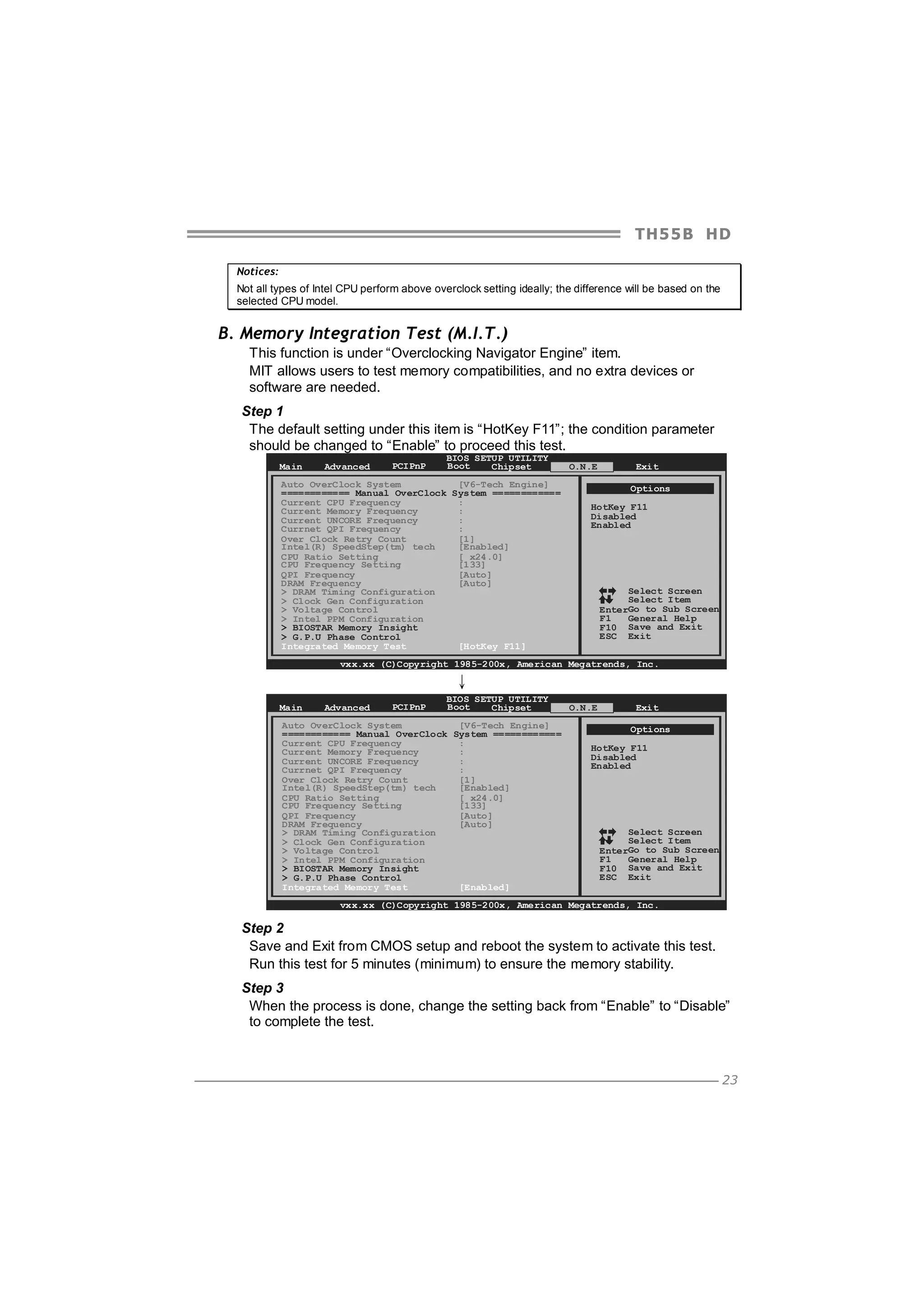 TH5 5 B HD
Notices:
Not all types of Intel CPU perform above overclock setting ideally; the difference will be based on the
selected CPU model.

B. Memory Integration Test (M.I.T.)
This function is under “Overclocking Navigator Engine” item.
MIT allows users to test memory compatibilities, and no extra devices or
software are needed.
Step 1
The default setting under this item is “HotKey F11”; the condition parameter
should be changed to “Enable” to proceed this test.
Main

Advanced

PCIPnP

BIOS SETUP UTILITY
Boot
Chipset

Auto OverClock System
[V6-Tech Engine]
============ Manual OverClock System ============
Current CPU Frequency
:
Current Memory Frequency
:
Current UNCORE Frequency
:
Currnet QPI Frequency
:
Over Clock Retry Count
[1]
Intel(R) SpeedStep(tm) tech
[Enabled]
CPU Ratio Setting
[ x24.0]
CPU Frequency Setting
[133]
QPI Frequency
[Auto]
DRAM Frequency
[Auto]
> DRAM Timing Configuration
> Clock Gen Configuration
> Voltage Control
> Intel PPM Configuration
> BIOSTAR Memory Insight
> G.P.U Phase Control
Integrated Memory Test
[HotKey F11]

O.N.E

Exit
Options

HotKey F11
Disabled
Enabled

Select Screen
Select Item
EnterGo to Sub Screen
F1
General Help
F10 Save and Exit
ESC Exit

vxx.xx (C)Copyright 1985-200x, American Megatrends, Inc.

↓
Main

Advanced

PCIPnP

BIOS SETUP UTILITY
Boot
Chipset

Auto OverClock System
[V6-Tech Engine]
============ Manual OverClock System ============
Current CPU Frequency
:
Current Memory Frequency
:
Current UNCORE Frequency
:
Currnet QPI Frequency
:
Over Clock Retry Count
[1]
Intel(R) SpeedStep(tm) tech
[Enabled]
CPU Ratio Setting
[ x24.0]
CPU Frequency Setting
[133]
QPI Frequency
[Auto]
DRAM Frequency
[Auto]
> DRAM Timing Configuration
> Clock Gen Configuration
> Voltage Control
> Intel PPM Configuration
> BIOSTAR Memory Insight
> G.P.U Phase Control
Integrated Memory Test
[Enabled]

O.N.E

Exit
Options

HotKey F11
Disabled
Enabled

Select Screen
Select Item
EnterGo to Sub Screen
F1
General Help
F10 Save and Exit
ESC Exit

vxx.xx (C)Copyright 1985-200x, American Megatrends, Inc.

Step 2
Save and Exit from CMOS setup and reboot the system to activate this test.
Run this test for 5 minutes (minimum) to ensure the memory stability.
Step 3
When the process is done, change the setting back from “Enable” to “Disable”
to complete the test.

23

 