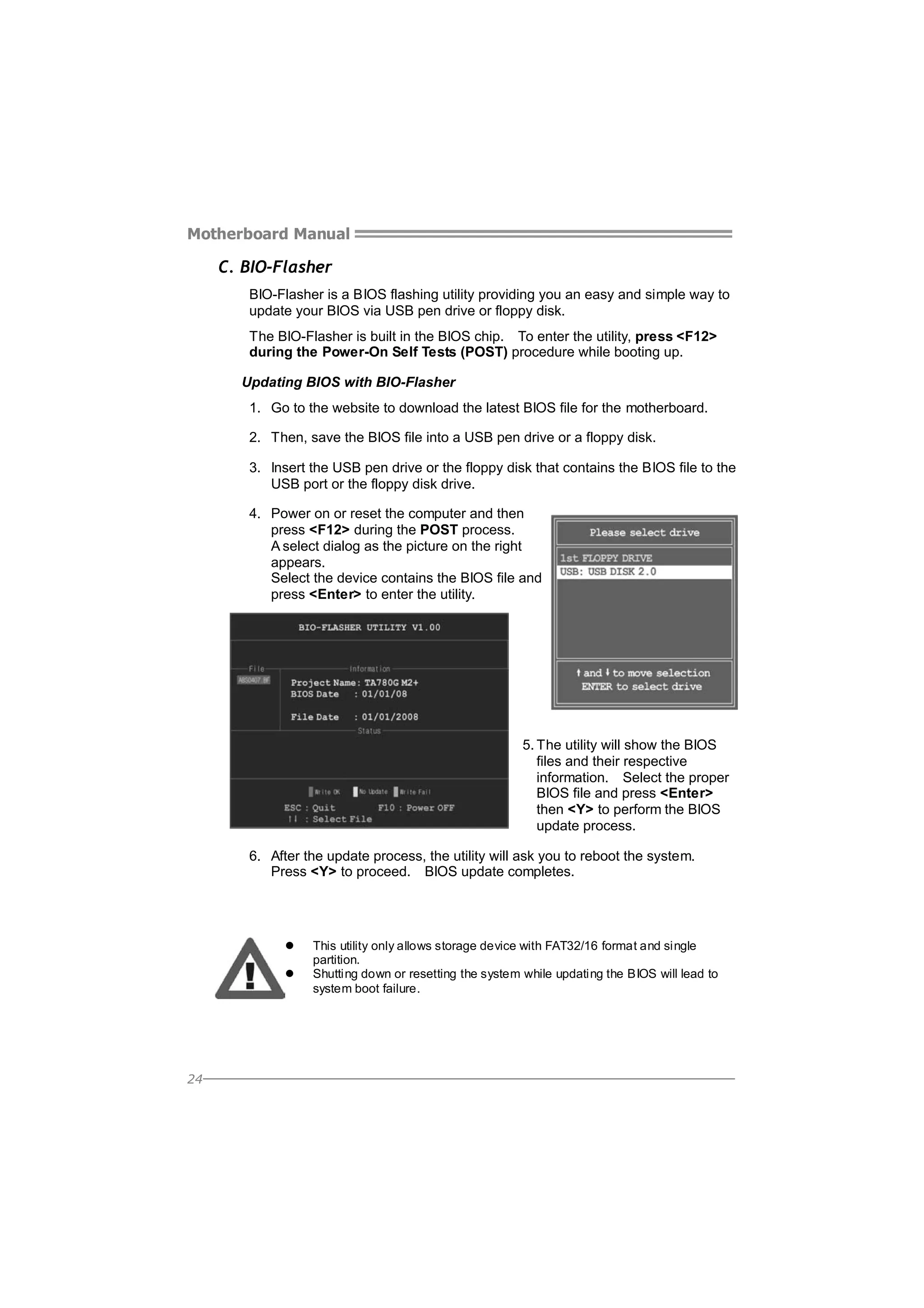 Motherboard Manual

C. BIO-Flasher
BIO-Flasher is a BIOS flashing utility providing you an easy and simple way to
update your BIOS via USB pen drive or floppy disk.
The BIO-Flasher is built in the BIOS chip. To enter the utility, press <F12>
during the Power-On Self Tests (POST) procedure while booting up.
Updating BIOS with BIO-Flasher
1. Go to the website to download the latest BIOS file for the motherboard.
2. Then, save the BIOS file into a USB pen drive or a floppy disk.
3. Insert the USB pen drive or the floppy disk that contains the BIOS file to the
USB port or the floppy disk drive.
4. Power on or reset the computer and then
press <F12> during the POST process.
A select dialog as the picture on the right
appears.
Select the device contains the BIOS file and
press <Enter> to enter the utility.

5. The utility will show the BIOS
files and their respective
information. Select the proper
BIOS file and press <Enter>
then <Y> to perform the BIOS
update process.
6. After the update process, the utility will ask you to reboot the system.
Press <Y> to proceed. BIOS update completes.

This utility only allows storage device with FAT32/16 format and single
partition.
Shutting down or resetting the system while updating the BIOS will lead to
system boot failure.

24

 