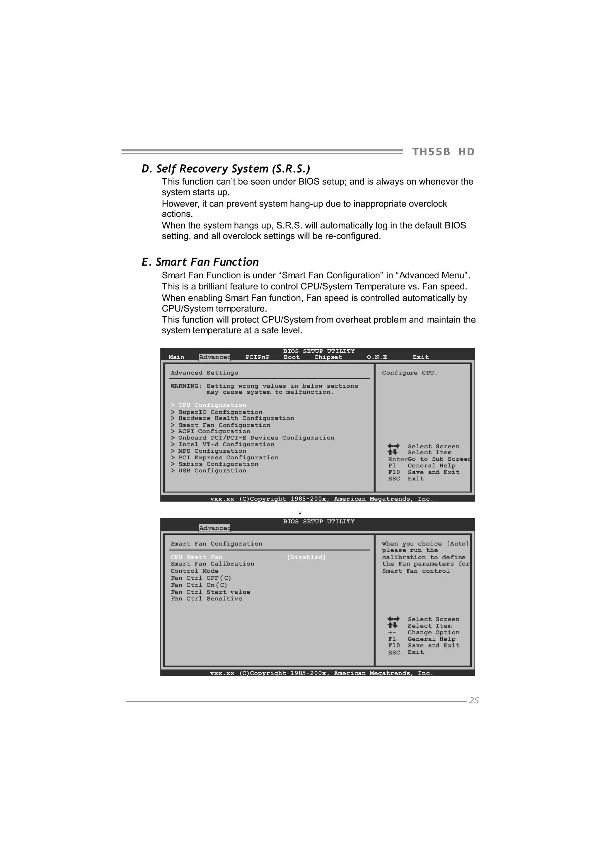 TH5 5 B HD

D. Self Recovery System (S.R.S.)
This function can’t be seen under BIOS setup; and is always on whenever the
system starts up.
However, it can prevent system hang-up due to inappropriate overclock
actions.
When the system hangs up, S.R.S. will automatically log in the default BIOS
setting, and all overclock settings will be re-configured.

E. Smart Fan Function
Smart Fan Function is under “Smart Fan Configuration” in “Advanced Menu”.
This is a brilliant feature to control CPU/System Temperature vs. Fan speed.
When enabling Smart Fan function, Fan speed is controlled automatically by
CPU/System temperature.
This function will protect CPU/System from overheat problem and maintain the
system temperature at a safe level.
Main

Advanced

PCIPnP

BIOS SETUP UTILITY
Boot
Chipset

Advanced Settings

Exit

O.N.E

Configure CPU.

WARNING: Setting wrong values in below sections
may cause system to malfunction.
>
>
>
>
>
>
>
>
>
>
>

CPU Configuration
SuperIO Configuration
Hardware Health Configuration
Smart Fan Configuration
ACPI Configuration
Onboard PCI/PCI-E Devices Configuration
Intel VT-d Configuration
MPS Configuration
PCI Express Configuration
Smbios Configuration
USB Configuration

Select Screen
Select Item
EnterGo to Sub Screen
F1
General Help
F10 Save and Exit
ESC Exit

vxx.xx (C)Copyright 1985-200x, American Megatrends, Inc.

↓
Advanced

BIOS SETUP UTILITY

Smart Fan Configuration
CPU Smart Fan
Smart Fan Calibration
Control Mode
o
Fan Ctrl OFF( C)
o
Fan Ctrl On( C)
Fan Ctrl Start value
Fan Ctrl Sensitive

[Disabled]

When you choice [Auto]
please run the
calibration to define
the Fan parameters for
Smart Fan control

+F1
F10
ESC

Select Screen
Select Item
Change Option
General Help
Save and Exit
Exit

vxx.xx (C)Copyright 1985-200x, American Megatrends, Inc.

25

 