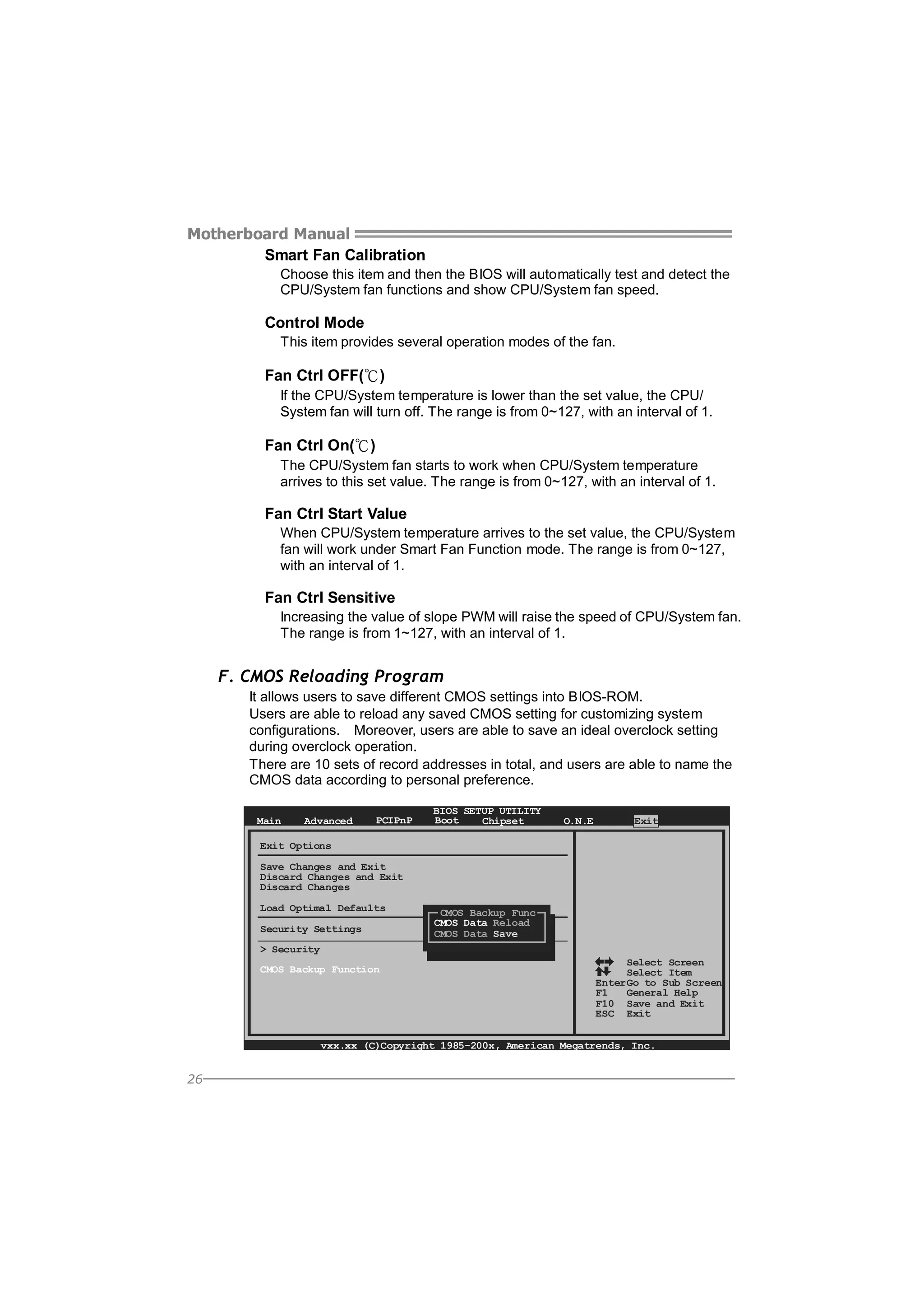 Motherboard Manual
Smart Fan Calibration
Choose this item and then the BIOS will automatically test and detect the
CPU/System fan functions and show CPU/System fan speed.

Control Mode
This item provides several operation modes of the fan.

Fan Ctrl OFF(℃)
If the CPU/System temperature is lower than the set value, the CPU/
System fan will turn off. The range is from 0~127, with an interval of 1.

Fan Ctrl On(℃)
The CPU/System fan starts to work when CPU/System temperature
arrives to this set value. The range is from 0~127, with an interval of 1.

Fan Ctrl Start Value
When CPU/System temperature arrives to the set value, the CPU/System
fan will work under Smart Fan Function mode. The range is from 0~127,
with an interval of 1.

Fan Ctrl Sensitive
Increasing the value of slope PWM will raise the speed of CPU/System fan.
The range is from 1~127, with an interval of 1.

F. CMOS Reloading Program
It allows users to save different CMOS settings into BIOS-ROM.
Users are able to reload any saved CMOS setting for customizing system
configurations. Moreover, users are able to save an ideal overclock setting
during overclock operation.
There are 10 sets of record addresses in total, and users are able to name the
CMOS data according to personal preference.
Main

Advanced

PCIPnP

BIOS SETUP UTILITY
Boot
Chipset

O.N.E

Exit

Exit Options
Save Changes and Exit
Discard Changes and Exit
Discard Changes
Load Optimal Defaults
Security Settings

CMOS Backup Func
CMOS Data Reload
CMOS Data Save

> Security
CMOS Backup Function

Select Screen
Select Item
Enter Go to Sub Screen
F1
General Help
F10 Save and Exit
ESC Exit

vxx.xx (C)Copyright 1985-200x, American Megatrends, Inc.

26

 