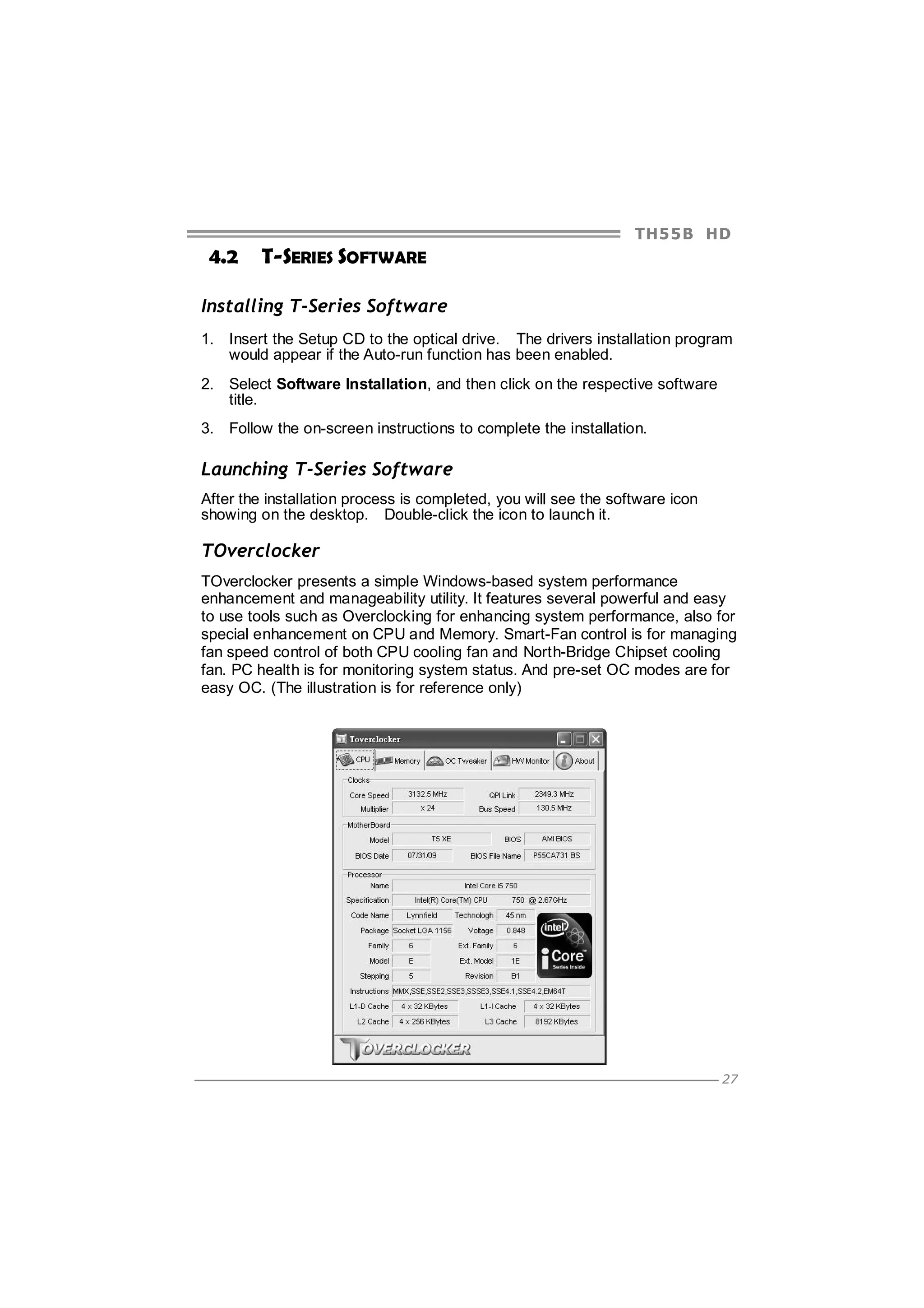 TH5 5 B HD

4.2

T-SERIES SOFTWARE

Installing T-Series Software
1. Insert the Setup CD to the optical drive. The drivers installation program
would appear if the Auto-run function has been enabled.
2. Select Software Installation, and then click on the respective software
title.
3. Follow the on-screen instructions to complete the installation.

Launching T-Series Software
After the installation process is completed, you will see the software icon
showing on the desktop. Double-click the icon to launch it.

TOverclocker
TOverclocker presents a simple Windows-based system performance
enhancement and manageability utility. It features several powerful and easy
to use tools such as Overclocking for enhancing system performance, also for
special enhancement on CPU and Memory. Smart-Fan control is for managing
fan speed control of both CPU cooling fan and North-Bridge Chipset cooling
fan. PC health is for monitoring system status. And pre-set OC modes are for
easy OC. (The illustration is for reference only)

27

 