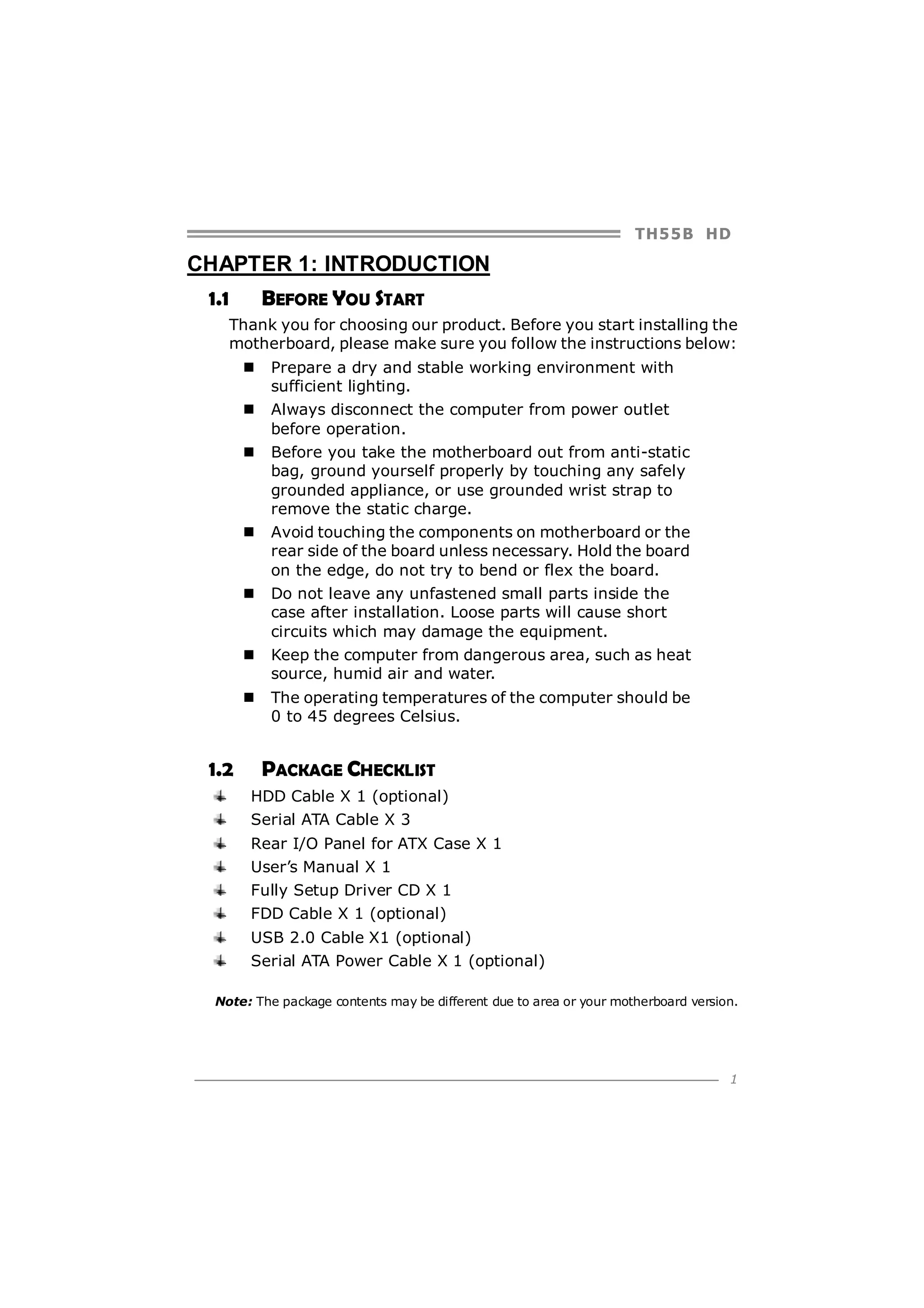 TH5 5 B HD

CHAPTER 1: INTRODUCTION
1.1

BEFORE YOU START

Thank you for choosing our product. Before you start installing the
motherboard, please make sure you follow the instructions below:
Prepare a dry and stable working environment with
sufficient lighting.
Always disconnect the computer from power outlet
before operation.
Before you take the motherboard out from anti-static
bag, ground yourself properly by touching any safely
grounded appliance, or use grounded wrist strap to
remove the static charge.
Avoid touching the components on motherboard or the
rear side of the board unless necessary. Hold the board
on the edge, do not try to bend or flex the board.
Do not leave any unfastened small parts inside the
case after installation. Loose parts will cause short
circuits which may damage the equipment.
Keep the computer from dangerous area, such as heat
source, humid air and water.
The operating temperatures of the computer should be
0 to 45 degrees Celsius.

1.2

PACKAGE CHECKLIST
HDD Cable X 1 (optional)
Serial ATA Cable X 3
Rear I/O Panel for ATX Case X 1
User’s Manual X 1
Fully Setup Driver CD X 1
FDD Cable X 1 (optional)
USB 2.0 Cable X1 (optional)
Serial ATA Power Cable X 1 (optional)

Note: The package contents may be different due to area or your motherboard version.

1

 