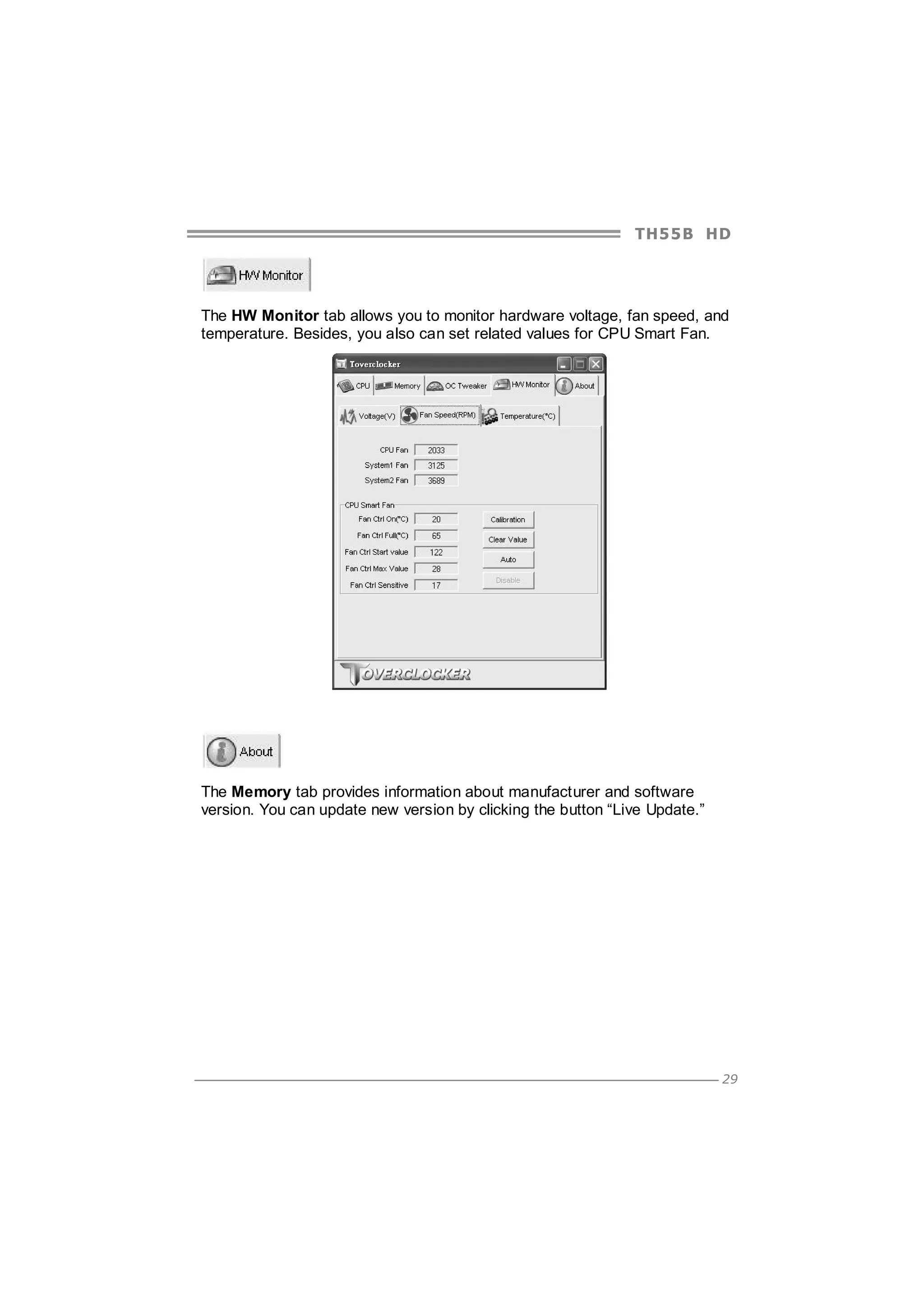 TH5 5 B HD

The HW Monitor tab allows you to monitor hardware voltage, fan speed, and
temperature. Besides, you also can set related values for CPU Smart Fan.

The Memory tab provides information about manufacturer and software
version. You can update new version by clicking the button “Live Update.”

29

 