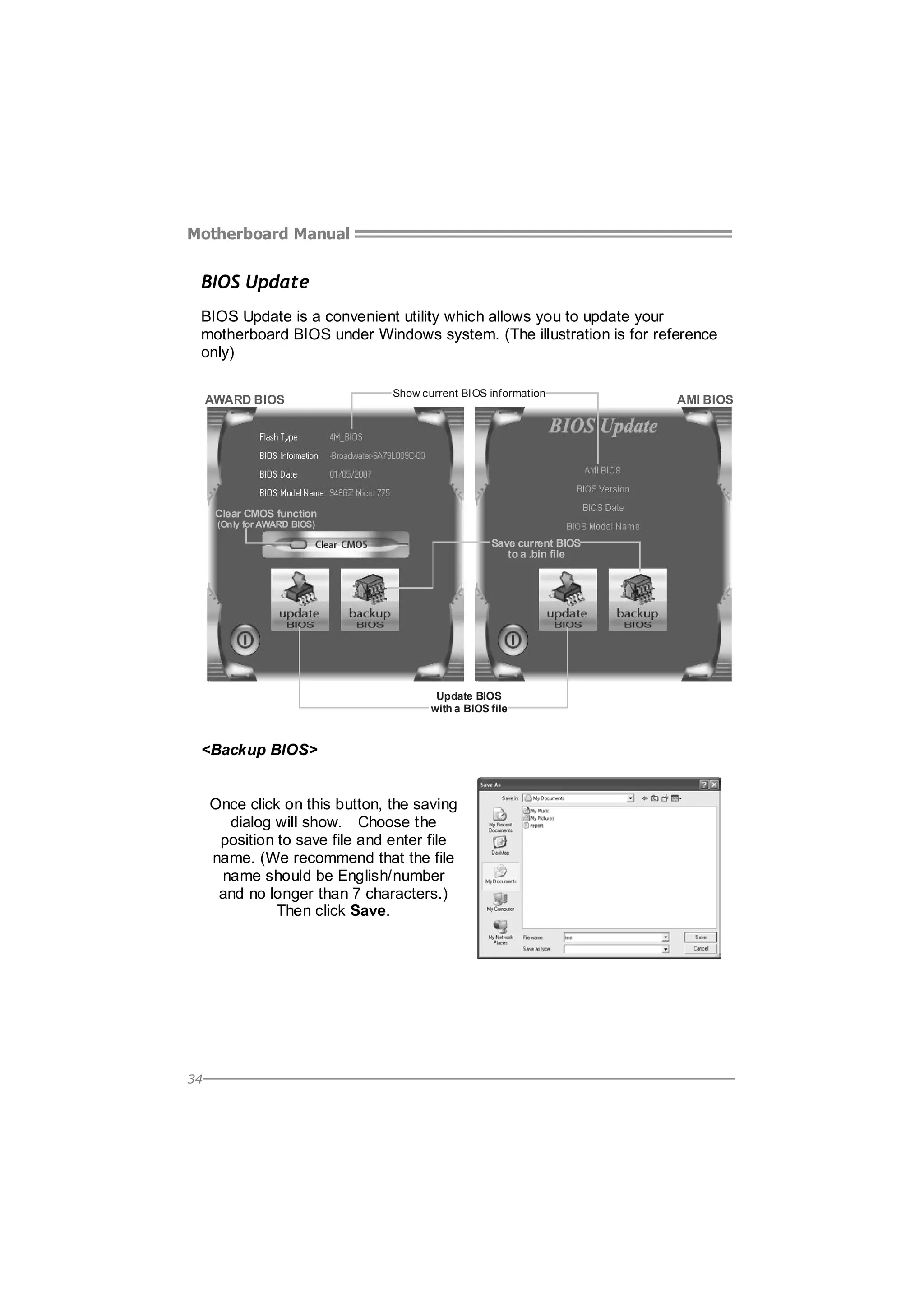 Motherboard Manual

BIOS Update
BIOS Update is a convenient utility which allows you to update your
motherboard BIOS under Windows system. (The illustration is for reference
only)
AWARD BIOS

Show current BIOS information

Clear CMOS function
(Only for AWARD BIOS)

Save current BIOS
to a .bin file

Update BIOS
with a BIOS file

<Backup BIOS>
Once click on this button, the saving
dialog will show. Choose the
position to save file and enter file
name. (We recommend that the file
name should be English/number
and no longer than 7 characters.)
Then click Save.

34

AMI BIOS

 