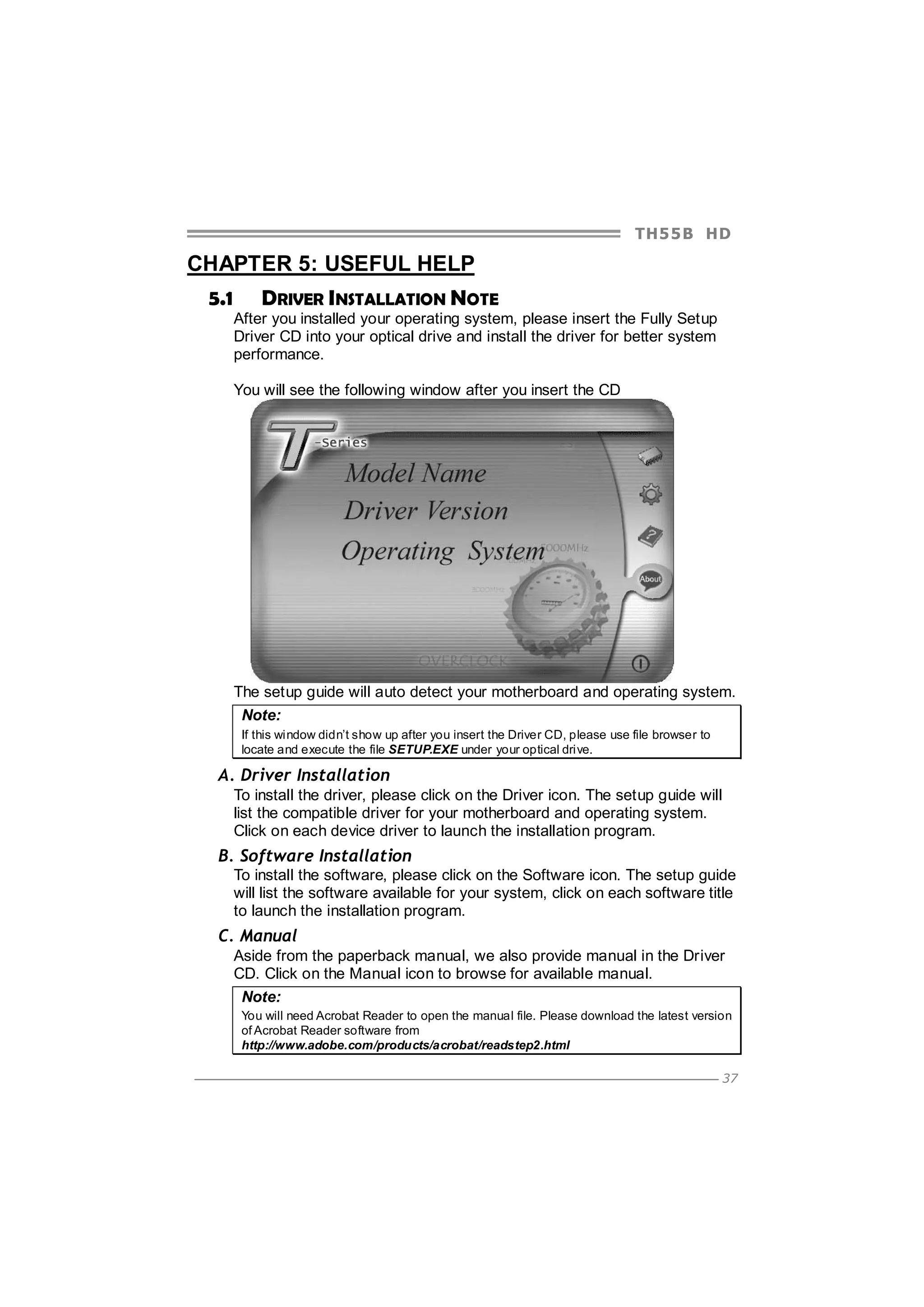 TH5 5 B HD

CHAPTER 5: USEFUL HELP
5.1

DRIVER INSTALLATION NOTE
After you installed your operating system, please insert the Fully Setup
Driver CD into your optical drive and install the driver for better system
performance.
You will see the following window after you insert the CD

The setup guide will auto detect your motherboard and operating system.
Note:
If this window didn’t show up after you insert the Driver CD, please use file browser to
locate and execute the file SETUP.EXE under your optical drive.

A. Driver Installation
To install the driver, please click on the Driver icon. The setup guide will
list the compatible driver for your motherboard and operating system.
Click on each device driver to launch the installation program.

B. Software Installation
To install the software, please click on the Software icon. The setup guide
will list the software available for your system, click on each software title
to launch the installation program.

C. Manual
Aside from the paperback manual, we also provide manual in the Driver
CD. Click on the Manual icon to browse for available manual.
Note:
You will need Acrobat Reader to open the manual file. Please download the latest version
of Acrobat Reader software from
http://www.adobe.com/products/acrobat/readstep2.html
37

 