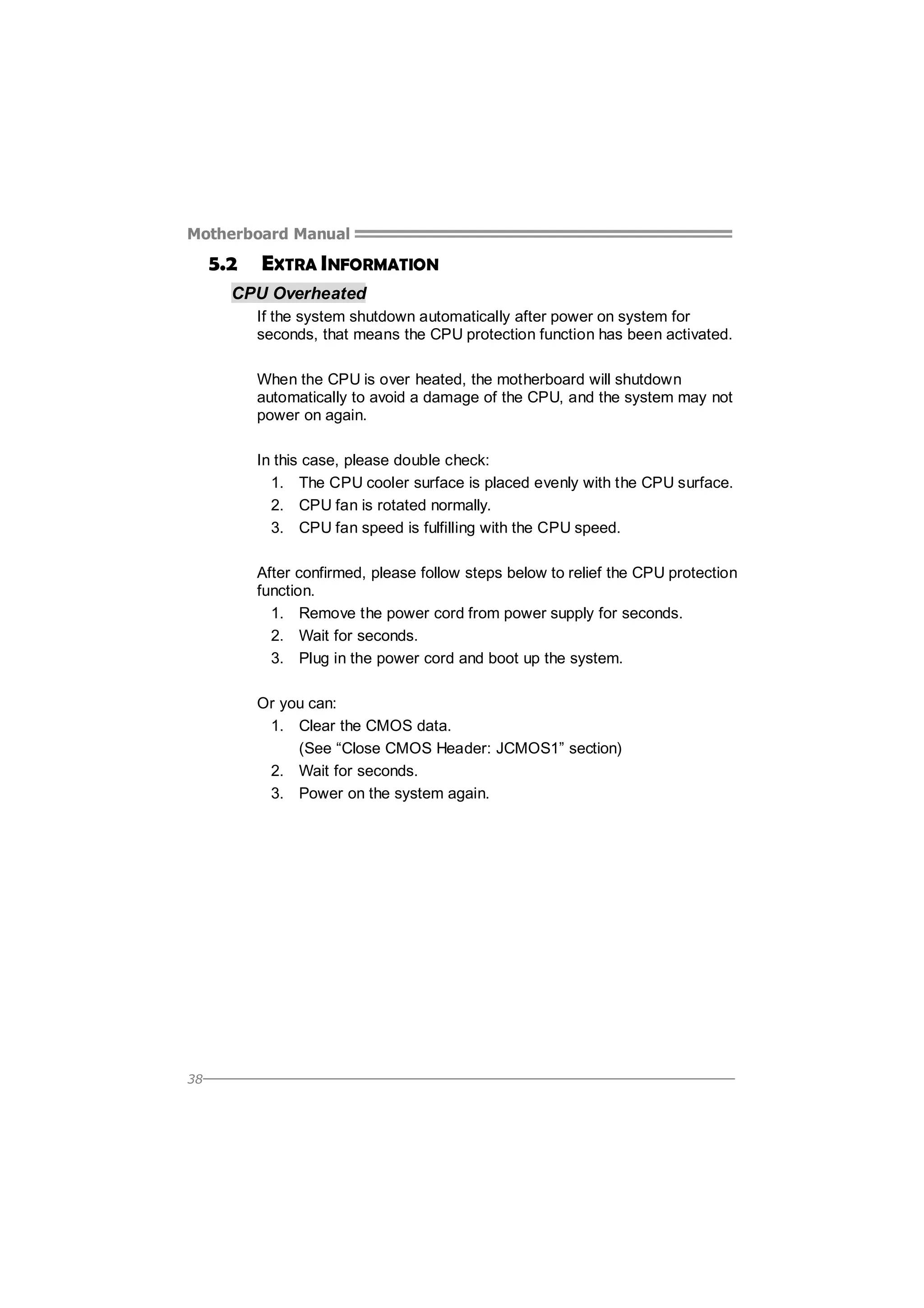 Motherboard Manual

5.2

EXTRA INFORMATION

CPU Overheated
If the system shutdown automatically after power on system for
seconds, that means the CPU protection function has been activated.
When the CPU is over heated, the motherboard will shutdown
automatically to avoid a damage of the CPU, and the system may not
power on again.
In this case, please double check:
1. The CPU cooler surface is placed evenly with the CPU surface.
2. CPU fan is rotated normally.
3. CPU fan speed is fulfilling with the CPU speed.
After confirmed, please follow steps below to relief the CPU protection
function.
1. Remove the power cord from power supply for seconds.
2. Wait for seconds.
3. Plug in the power cord and boot up the system.
Or you can:
1. Clear the CMOS data.
(See “Close CMOS Header: JCMOS1” section)
2. Wait for seconds.
3. Power on the system again.

38

 