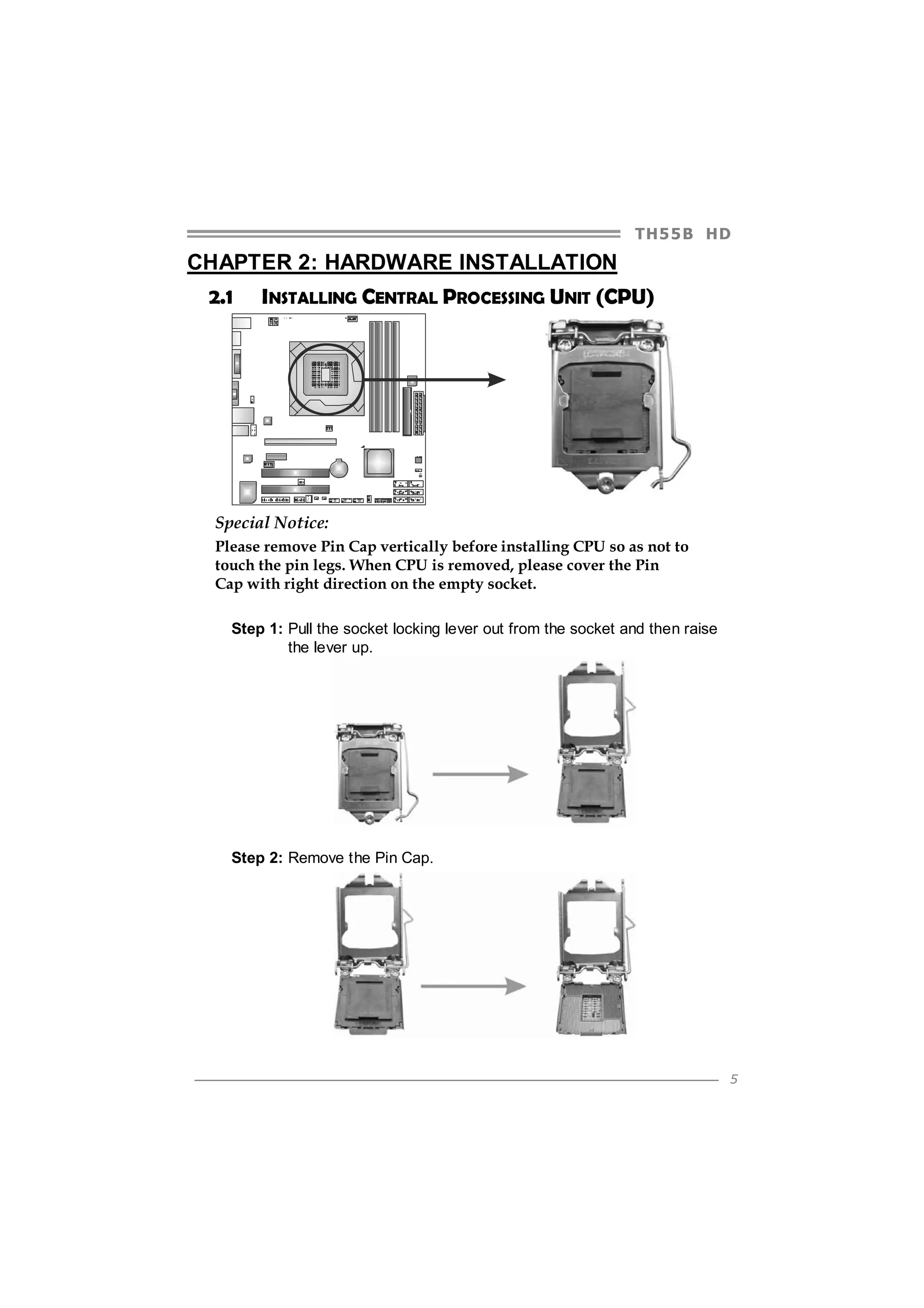 TH5 5 B HD

CHAPTER 2: HARDWARE INSTALLATION
2.1

INSTALLING CENTRAL PROCESSING UNIT (CPU)

Special Notice:
Please remove Pin Cap vertically before installing CPU so as not to
touch the pin legs. When CPU is removed, please cover the Pin
Cap with right direction on the empty socket.
Step 1: Pull the socket locking lever out from the socket and then raise
the lever up.

Step 2: Remove the Pin Cap.

5

 