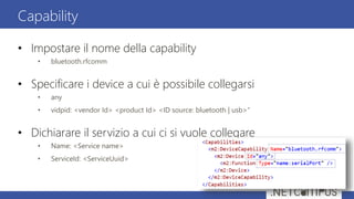 • Impostare il nome della capability
• bluetooth.rfcomm
• Specificare i device a cui è possibile collegarsi
• any
• vidpid: <vendor Id> <product Id> <ID source: bluetooth | usb>”
• Dichiarare il servizio a cui ci si vuole collegare
• Name: <Service name>
• ServiceId: <ServiceUuid>
Capability
 