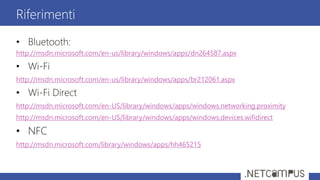 • Bluetooth:
http://msdn.microsoft.com/en-us/library/windows/apps/dn264587.aspx
• Wi-Fi
http://msdn.microsoft.com/en-us/library/windows/apps/br212061.aspx
• Wi-Fi Direct
http://msdn.microsoft.com/en-US/library/windows/apps/windows.networking.proximity
http://msdn.microsoft.com/en-US/library/windows/apps/windows.devices.wifidirect
• NFC
http://msdn.microsoft.com/library/windows/apps/hh465215
Riferimenti
 