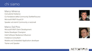 Marco Minerva
Consulente freelance
Co-fondatore della Community DotNetToscana
Microsoft MVP Visual C#
Speaker ad eventi Community e nazionali
Marco Dal Pino
Microsoft MVP Client Development
Nokia Developer Champion
Intel Software Realsense Influencer
Freelance Consultant
Mobile and Embedded Application developer
Trainer and Speaker
chi siamo
 