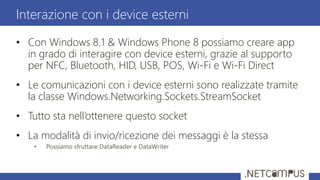 • Con Windows 8.1 & Windows Phone 8 possiamo creare app
in grado di interagire con device esterni, grazie al supporto
per NFC, Bluetooth, HID, USB, POS, Wi-Fi e Wi-Fi Direct
• Le comunicazioni con i device esterni sono realizzate tramite
la classe Windows.Networking.Sockets.StreamSocket
• Tutto sta nell’ottenere questo socket
• La modalità di invio/ricezione dei messaggi è la stessa
• Possiamo sfruttare DataReader e DataWriter
Interazione con i device esterni
 