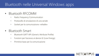 • Bluetooth RFCOMM
• Radio Frequency Communication
• Protocollo di emulazione di una seriale
• Socket per la comunicazione «reliable»
• Bluetooth Smart
• Bluetooth GATT API (Generic Attribute Profile)
• Funzioni per l’accesso ai device LE (Low Energy)
• Primitive base per la comunicazione
Bluetooth nelle Universal Windows apps
 