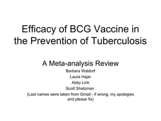 Efficacy of BCG Vaccine in
the Prevention of Tuberculosis
A Meta-analysis Review
Barbara Waldorf
Laura Hajar
Abby Link
Scott Shatzman
(Last names were taken from Gmail - if wrong, my apologies
and please fix)
 