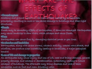 • Ground rupture
Shaking and ground rupture are the main effects created by earthquakes,
principally resulting in more or less severe damage to buildings and other rigid
structures.
•Floods
Floods may be secondary effects of earthquakes, if dams are damaged. Earthquakes
may cause landslips to dam rivers, which collapse and cause floods.
•Fires
Earthquakes can cause fires by damaging electrical power or gas lines.
•Avalanches and landslides
Earthquakes, along with severe storms, volcanic activity, coastal wave attack, and
wildfires, can produce slope instability leading to landslides, a major geological
hazard.
•Loss of life and damage to properties
An earthquake may cause injury and loss of life, road and bridge damage, general
property damage, and collapse or destabilization (potentially leading to future
collapse) of buildings. The aftermath may bring diseases and lack of basic
necessities such as food and clean drinking water.
 