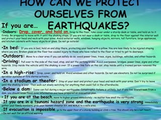 HOW CAN WE PROTECT
OURSELVES FROM
EARTHQUAKES?If you are…
•Indoors: Drop, cover, and hold on.Drop to the floor, take cover under a sturdy desk or table, and hold on to it
firmly. Be prepared to move with it until the shaking stops. If you are not near a desk or table, drop to the floor against the interior wall
and protect your head and neck with your arms. Avoid exterior walls, windows, hanging objects, mirrors, tall furniture, large appliances,
and kitchen cabinets with heavy objects or glass. Do not go outside!
•In bed: If you are in bed, hold on and stay there, protecting your head with a pillow. You are less likely to be injured staying
where you are. Broken glass on the floor has caused injury to those who have rolled to the floor or tried to get to doorways.
•Outdoors: Move to a clear area if you can safely do so; avoid power lines, trees, signs, buildings, vehicles, and other hazards.
•Driving: Pull over to the side of the road, stop, and set the parking brake. Avoid overpasses, bridges, power lines, signs and other
hazards. Stay inside the vehicle until the shaking is over. If a power line falls on the car, stay inside until a trained person removes the
wire.
•In a high-rise: Drop, cover, and hold on. Avoid windows and other hazards. Do not use elevators. Do not be surprised if
sprinkler systems or fire alarms activate.
•In a stadium or theater: Stay at your seat and protect your head and neck with your arms. Don't try to leave
until the shaking is over. Then walk out slowly watching for anything that could fall in the aftershocks.
•Below a dam: Dams can fail during a major earthquake. Catastrophic failure is unlikely, but if you live downstream from a
dam, you should know flood-zone information and have prepared an evacuation plan.
> If you are at the beach, move to higher ground immediately - no matter how small the earthquake.
> If you are in a tsunami hazard zone and the earthquake is very strong, immediately
gather your family members, grab your tsunami disaster kit, and WALK to a safe area.
> If evacuation is impossible, go to the upper floor of a sturdy building or climb a tree. This should only be a last resort.
> Do not wait for an official warning.
 