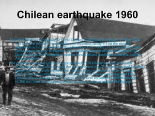 Chilean earthquake 1960
The 1960 Valdivia earthquake or Great Chilean Earthquake of Sunday, 22 May 1960
was the most powerful earthquake ever recorded, rating 9.5 on the moment
magnitude scale. It occurred in the afternoon (19:11 GMT, 15:11 local time), and
lasted approximately 10 minutes. The resulting tsunami affected southern Chile,
Hawaii, Japan, the Philippines, eastern New Zealand, southeast Australia, and the
Aleutian Islands.
The epicenter was near Lumaco , approximately 570 kilometres (350 mi) south
of Santiago, with Valdivia being the most affected city. The tremor caused localised
tsunamis that severely battered the Chilean coast, with waves up to 25 meters
(82 ft). The main tsunami raced across the Pacific Ocean and devastated Hilo,
Hawaii. Waves as high as 10.7 metres (35 ft) were recorded 10,000 kilometers
(6,200 mi) from the epicenter, and as far away as Japan and the Philippines.
 