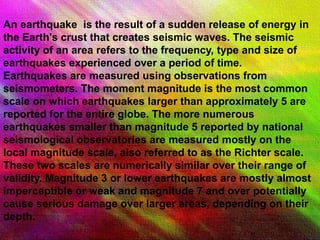 An earthquake is the result of a sudden release of energy in
the Earth's crust that creates seismic waves. The seismic
activity of an area refers to the frequency, type and size of
earthquakes experienced over a period of time.
Earthquakes are measured using observations from
seismometers. The moment magnitude is the most common
scale on which earthquakes larger than approximately 5 are
reported for the entire globe. The more numerous
earthquakes smaller than magnitude 5 reported by national
seismological observatories are measured mostly on the
local magnitude scale, also referred to as the Richter scale.
These two scales are numerically similar over their range of
validity. Magnitude 3 or lower earthquakes are mostly almost
imperceptible or weak and magnitude 7 and over potentially
cause serious damage over larger areas, depending on their
depth.
 