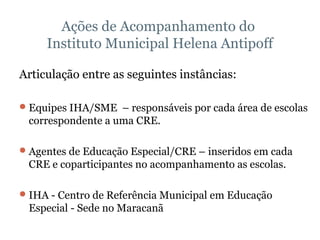Ações de Acompanhamento do  Instituto Municipal Helena Antipoff Articulação entre as seguintes instâncias: Equipes IHA/SME  – responsáveis por cada área de escolas correspondente a uma CRE.  Agentes de Educação Especial/CRE – inseridos em cada CRE e coparticipantes no acompanhamento as escolas. IHA - Centro de Referência Municipal em Educação Especial - Sede no Maracanã 
