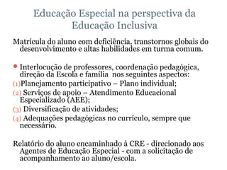 Educação Especial na perspectiva da Educação Inclusiva Matrícula do aluno com deficiência, transtornos globais do desenvolvimento e altas habilidades em turma comum. Interlocução de professores, coordenação pedagógica, direção da Escola e família  nos seguintes aspectos: Planejamento participativo – Plano individual;  Serviços de apoio – Atendimento Educacional Especializado (AEE); Diversificação de atividades; Adequações pedagógicas no currículo, sempre que necessário. Relatório do aluno encaminhado à CRE - direcionado aos Agentes de Educação Especial - com a solicitação de acompanhamento ao aluno/escola. 