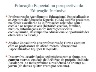   Educação Especial na perspectiva da Educação Inclusiva Professores do Atendimento Educacional Especializado e os Agentes de Educação Especial (CRE) estarão presentes na escola e avaliarão as informações coletadas com a escola e os responsáveis (histórico escolar, familiar, médico, informações sobre interações sociais escola/família, desempenho educacional e oportunidades oferecidas na escola). Apoio e Consultoria aos professores de Turma Comum com os professores de Atendimento Educacional Especializado e Equipes IHA/SME. Desenvolve-se atividades pedagógicas com o aluno,  no contra-turno , em Sala de Recursos da própria Unidade Escolar ou  na mais próxima a residência da criança ou jovem (de duas a quatro vezes por semana). 