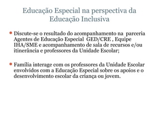 Educação Especial na perspectiva da Educação Inclusiva Discute-se o resultado do acompanhamento na  parceria Agentes de Educação Especial  GED/CRE , Equipe IHA/SME e acompanhamento de sala de recursos e/ou itinerância e professores da Unidade Escolar; Família interage com os professores da Unidade Escolar envolvidos com a Educação Especial sobre os apoios e o desenvolvimento escolar da criança ou jovem.   