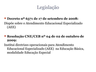 Legislação Decreto nº 6571 de 17 de setembro de 2008: Dispõe sobre o Atendimento Educacional Especializado (AEE) Resolução CNE/CEB nº 04 de 02 de outubro de 2009: Institui diretrizes operacionais para Atendimento Educacional Especializado (AEE)  na Educação Básica, modalidade Educação Especial 