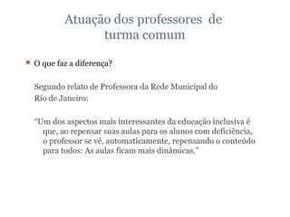 Atuação dos professores  de  turma comum O que faz a diferença?  Segundo relato de Professora da Rede Municipal do  Rio de Janeiro: “ Um dos aspectos mais interessantes da educação inclusiva é que, ao repensar suas aulas para os alunos com deficiência, o professor se vê, automaticamente, repensando o conteúdo para todos: As aulas ficam mais dinâmicas.”  