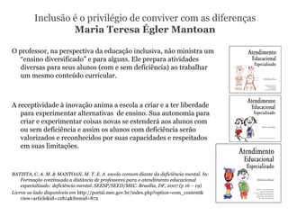 Inclusão é o privilégio de conviver com as diferenças Maria Teresa Égler Mantoan O professor, na perspectiva da educação inclusiva, não ministra um “ensino diversificado” e para alguns. Ele prepara atividades diversas para seus alunos (com e sem deficiência) ao trabalhar um mesmo conteúdo curricular. A receptividade à inovação anima a escola a criar e a ter liberdade para experimentar alternativas  de ensino. Sua autonomia para criar e experimentar coisas novas se estenderá aos alunos com ou sem deficiência e assim os alunos com deficiência serão valorizados e reconhecidos por suas capacidades e respeitados em suas limitações. BATISTA, C. A. M. & MANTOAN, M. T. E. A  escola comum diante da deficiência mental. In: Formação continuada a distância de professores para o atendimento educacional especializado: deficiência mental. SEESP/SEED/MEC. Brasília, DF, 2007 (p 16 – 19) Livros ao lado disponíveis em  http://portal.mec.gov.br/index.php?option=com_content& view=article&id=12814&Itemid=872 
